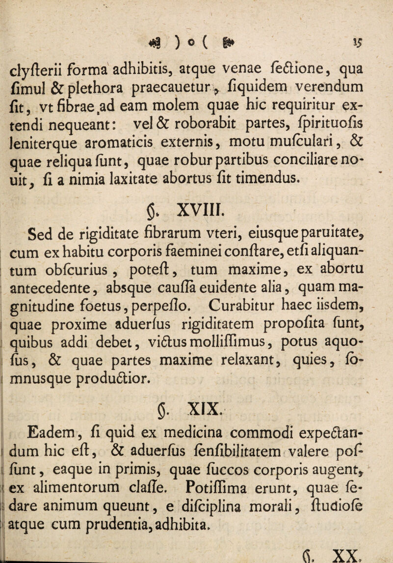 dyflerii forma adhibitis, atque venae feftione, qua fimul & plethora praecauetur^ fiquidem verendum fit, vtfibrae,ad eam molem quae hic requiritur ex¬ tendi nequeant i vel & roborabit partes, Ipirituofis lenlterque aromaticis externis, motu mulculari, & quae reliqua lunt, quae robur partibus conciliare no- uit, fi a nimia laxitate abortus fit timendus. xvni. Sed de rigiditate fibrarum vteri, eiusque paruitate, cum ex habitu corporis faeminei conflare, etfi aliquan¬ tum obfcurius , potefi, tum maxime, ex abortu antecedente, absque caufia euidente alia, quam ma¬ gnitudine foetus, perpello. Curabitur haec iisdem, - quae proxime aduerlus rigiditatem propolita funt, quibus addi debet, vidlusmolliffimus, potus aquo- lus, & quae partes maxime relaxant, quies, fb- j mnusque produdlior. 5. XIX. Eadem, fi quid ex medicina commodi expedan- I dum hic eft, & aduerlus lenlibilitatem valere pol¬ ii liint, eaque in primis, quae liiccos corporis augent, i; ex alimentorum clalle. Potillima erunt, quae le- i:i dare animum queunt, e dilciplina morali, liudiole ‘ij atque cum prudentia, adhibita.