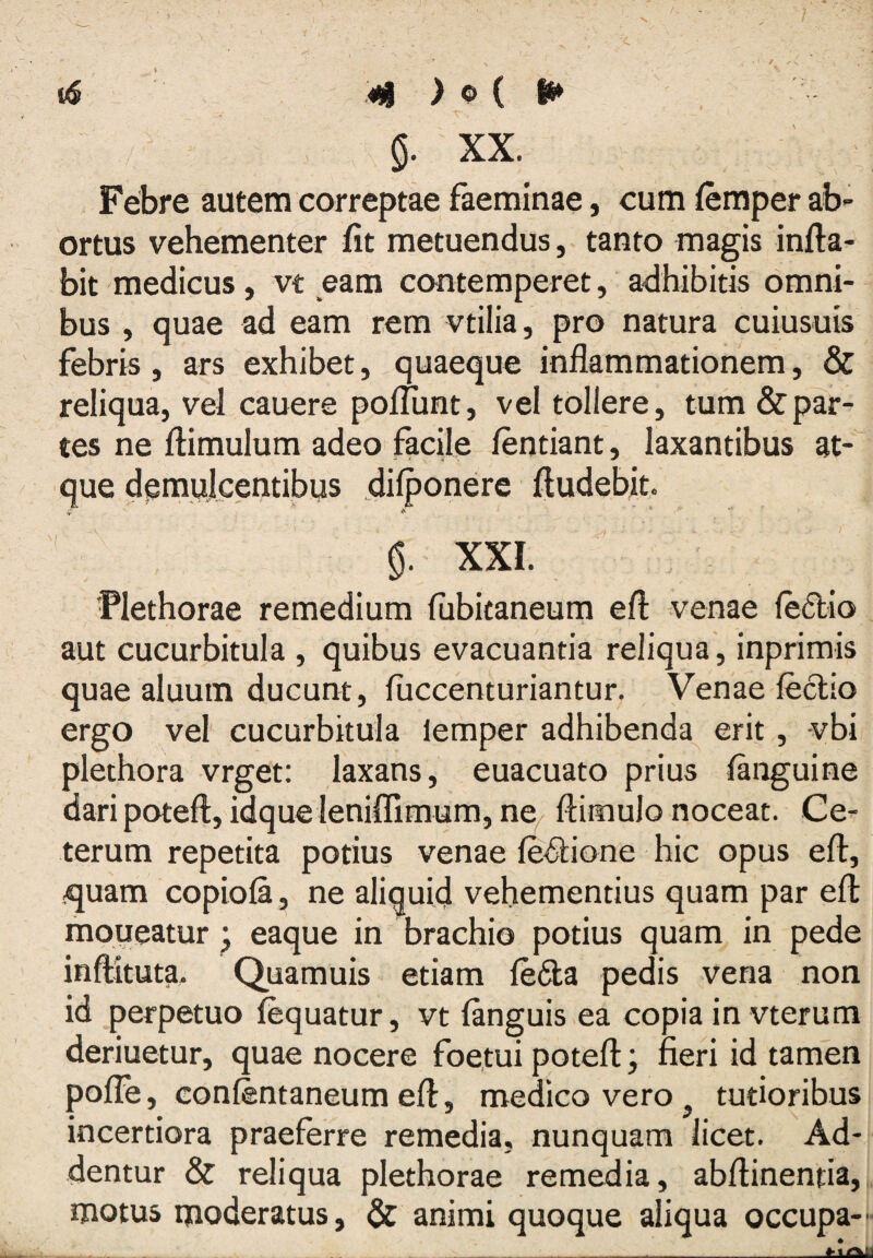 /- t<s m ) o { w / XX. Febre autem correptae faeminae, cum (emper ab¬ ortus vehementer fit metuendus, tanto magis infla¬ bit medicus, vt eam contemperet, adhibitis omni¬ bus , quae ad eam rem vtilia, pro natura cuiusuis febris , ars exhibet, quaeque inflammationem, & reliqua, vel cauere pofliint, vel tollere, tum &par- tes ne flimulum adeo facile lentiant, laxantibus at-” que demulcentibus dilponere Audebit. XXI.  Flethorae remedium fubitaneum efl venae fe£lio aut cucurbitula , quibus evacuantia reliqua, inprimis quae aluum ducunt, fuccenturiantur. Venae leclio ergo vel cucurbitula lemper adhibenda erit, vbi plethora vrget: laxans, euacuato prius languine dari poteft, idqueleniffimum, nq flimulo noceat. Ce¬ terum repetita potius venae le^Slione hic opus efl, ,<[uam copiola , ne aliquid vehementius quam par efl moueatur • eaque in brachio potius quam in pede inftituta. Quamuis etiam le6ta pedis vena non id perpetuo lequatur, vt (anguis ea copia in vterum deriuetur, quae nocere foetui potefl j fieri id tamen polTe, confentaneum efl, medico vero ^ tutioribus incertiora praeferre remedia, nunquam licet. Ad¬ dentur & reliqua plethorae remedia, abflinentia, motus moderatus, & animi quoque aliqua occupa-- _
