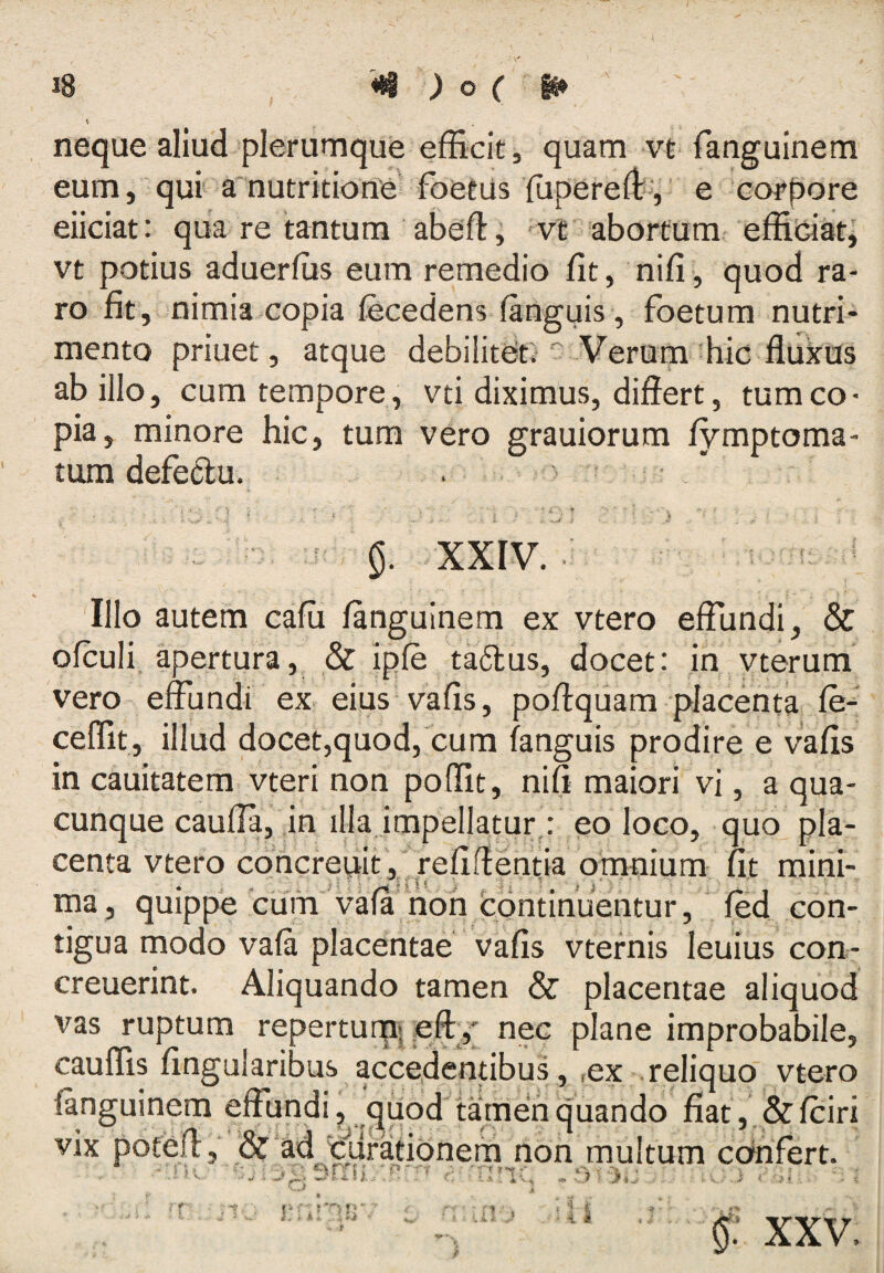 neque aliud plerumque efRcit, quam vt fanguinem eum, qur amutritione foetiis {upered*-, e eoi^pore eiiciat: qua re tantum abefti vt abortum^ effidat^ vt potius aduerlus eum remedio fit, nifi, quod ra¬ ro fit, nimia copia fecedens languis, foetum nutri¬ mento priuet, atque debilitdt) ^ Verum ^hic flukus ab illo, cum tempore, vti diximus, differt, tum co¬ pia, minore hic, tum vero grauiorum fymptoma- tum defedu. . * XXIV. ■ ' Illo autem cafii fanguinem ex vtero effundi, & ofculi, apertura, & ipfe ta6lus, docet: in yterum vero effundi ex eius vafis, poffquam placenta le-- ceflTit, illud docet,quod, cum fanguis prodire e vafis in cauitatem vteri non poffit, nifi maiori vi, a qua¬ cunque cauffa, in illa,impellatur,: eo loco, quo pla¬ centa vtero cohcreuit, refiff entia omnium fit mini- ma , quippe'cum'vafa hoh c^ontinuentur, fed con¬ tigua modo vala placentae vafis vtefnis leuius con- creuerint. Aliquando tamen & placentae aliquod vas ruptum reperturpi eftj nec plane improbabile, cauffis fingularibus accedentibus, ,ex reliquo vtero fanguinem effundi, ‘^uod tamen quando fiat, & fciri I & ad elifationem non multum cdnfert. VIX sm»,/ i i ^ XXV.