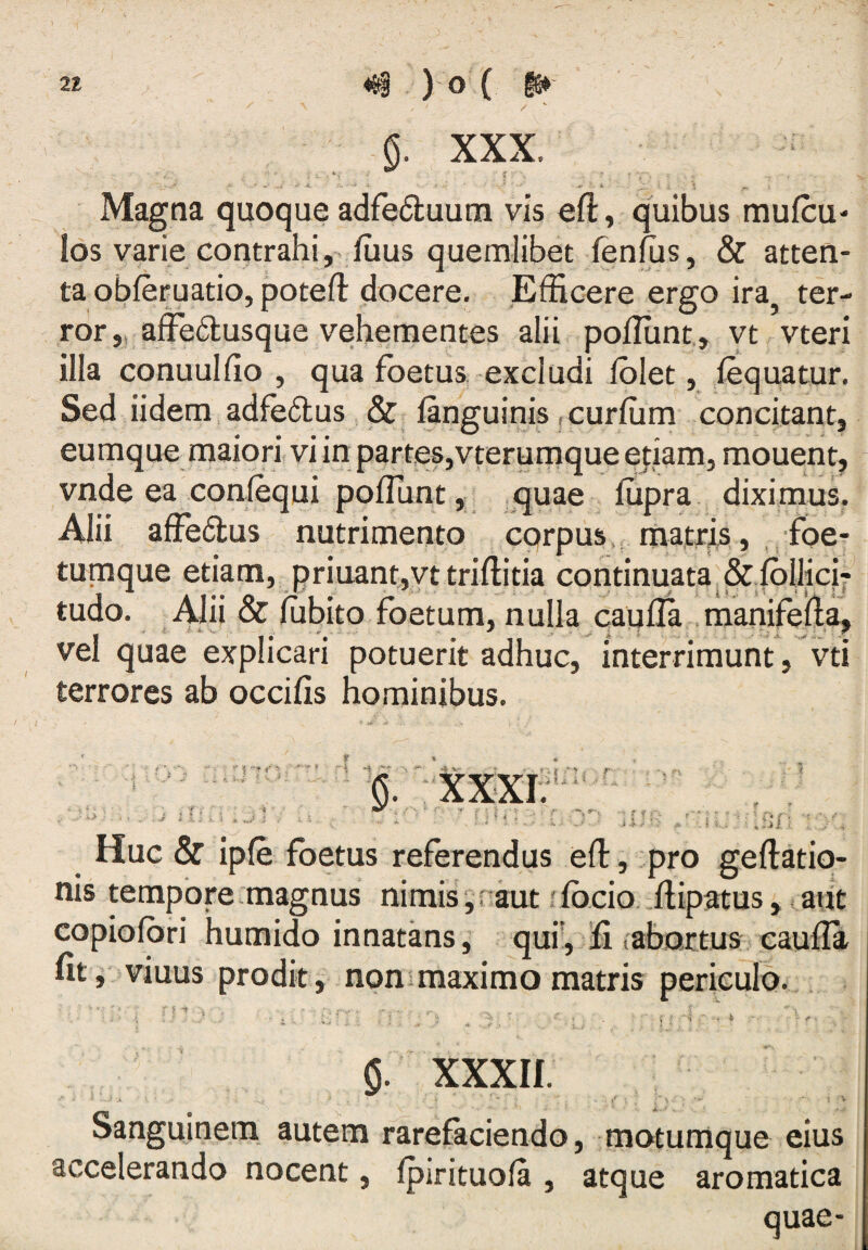 §. XXX. ; • j ■ 5 ^ i Magna quoque adfedluum vis eft, quibus mufcu- los varie contrahi,, iuus quemlibet fenfus, & atten¬ ta obferuatio, poteft docere. Efficere ergo ira ter¬ ror „ affe6lusque vehementes alii poffiint, yt vteri illa conuulfio , qua foetus excludi Iblet, iequatur. Sed iidem,adfe6lus & languinis ,curfum concitant, eumque maiori vi in partes,vterumque etiam, mouent^ vnde ea conlequi pofllint ^quae ffipra diximus, Alii affe(3:us nutrimento corpus,, matris,, foe- tumque etiam, priuant,yttriftitia continuata.&ibllici7 tudo. Alii & iubito foetum, nulla caulla .manifella, vel quae explicari potuerit adhuc, interrimunt, vti terrores ab occilis hominibus. ri -i ^ 5 ' i ■ Huc & ipfe foetus referendus efl:, pro geftatio- nis tempore magnus nimis' ■, r aut rfbcio. ffiipatus, aut copiolori humido innatans, qui',ffi tabortug c^ufla fit j viuus prodit, nonimaximo matris 'i i / n . k $. xxxu. Sanguinem, autem rarefaciendo, motumque eius accelerando nocent, fpirituola , atque aromatica quae-