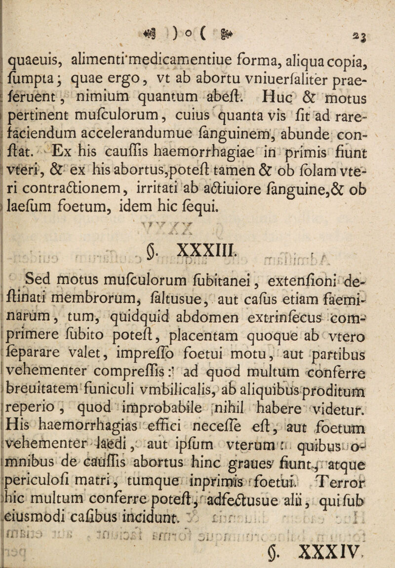 «i 0 ° ( quaeuis, alimenti‘medicamentiue forma, aliqua copia, fumpta; quae ergo, vt ab abortu vniuerfaliter prae- feruent , nimium quantum a-beff. Huq & motus pertinent mufculorum, cuius quanta vis fit ad rare¬ faciendum accelerandumue fanguinem', abunde- con¬ fiat. Ex his cauffis haemorrhagiae in primis fiunt vteri , &' ex his abortus,potefl tamen & ’6b fblam vte^ ri contradlionem, irritati ab adliuiore fanguine,& ob laefum foetum, idem hic fequi. .4i is XXXIIL r- -f- F Sed motus mufculorum fiibitanei, extenfiorii^ de- flinati membrorum, faltusue, aut cafiis etiam faetoi- narum , tum, qtiidquid abdomen extrinfecus com¬ primere fubito potefl, placentam quoque ab vtero feparare valet, impreffb foetui motu, aut partibus ' vehementer compreffis :r ad quod multum «cbnfCrre breuitatem funiculi vmbilicalis, ab aliquibus proditum reperio, quod improbabile inihil habere videtur. His haemorrhagias effici riecefle efl, iaut foetum vehementer laedi, aut ipfum vterum quibusi^ o- mnibus de cauffis abortus hinc graues’fiunt.fratque periculofi matri, tumque inprirms rfoetuf Terrof hic multum conferre poteffi,nadfedl:usue alii, quifub eiusmodi cafibus incidunt: f . ; ii.* ]--l .. fl ?■ } 4 0. XXXIV