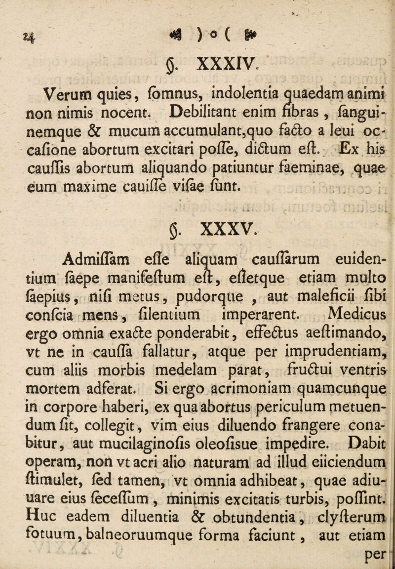 Verum quies, (pmnus, indolentia quaedam animi non nimis nocent.  Debilitant enim nbras , fangui- nemque & mucum accumulantjquo fadto a leui oc- cafione abortum excitari pofle, didum eft. Ex. his cauflis abortum aliquando patiuntur faeminae, quae eum maxime cauifle vifte fiint. , . <1. ^ ^ i. ^ ^ - i XXXV. Admiflam efle aliquam caufiarum euiden- tiura’ laepe manifeftum eft, elletque etiam multo laepius, nili metus, pudorque , aut maleficii fibi confcia mens, filentium imperarent. Medicus ergo omnia exade ponderabit, effedus aeftimando, vt ne in caufla fallatur, atque per imprudentiam, cum aliis morbis medelam parat, frudui ventris mortem adferat. Si ergo acrimoniam quamcunque. in corpore haberi, ex qua abortus periculum metuen¬ dum fit, collegit , vim eius diluendo frangere cona¬ bitur, aut mucilaginofis oleofisue impedire. Dabit operam, non vt acri alio naturam ad illud eliciendum ftimulet, fed tamen, vt omnia adhibeat, quae adiu- uare eius feceflum, minimis excitatis turbis, poffint. Huc eadem diluentia & obtundentia, clyfterum fotuum, balneoruumque forma faciunt, aut etiam per ■