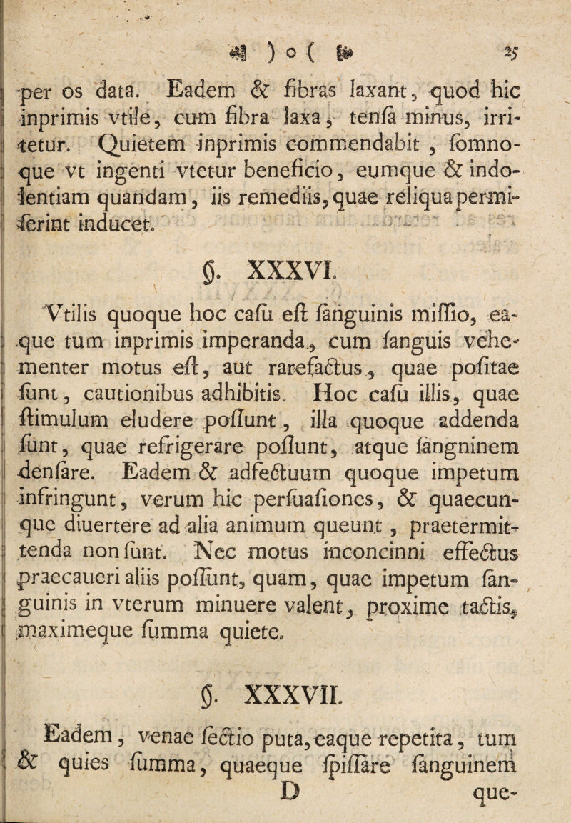 i -per os data. Eadem & fibras laxant, ^uod hic i inprimis vtile, cum fibra laxa j- tenfa minus, irri* 3 tetur. Quietem inprimis commendabit , fbmno- ] que vt ingenti vtetur beneficio, eumque& indo- 1 ientiam quandarn, iis remediis, quae reliquapermi- ferint inducet. f 0. XXXVI. * * Vtilis quoque hoc cafii efi; fariguinis miffio, ea- j que tum inprimis imperanda, cum fanguis vehe- 3 menter motus efl, aut rarefadlus,, quae pofitae j fiint, cautionibus adhibitis. Hoc cafii illis, quae I flimulum eludere poflunt, illa quoque addenda . ftint, quae refrigerare poflunt, atque iangninera denfare. Eadem & adfedluum quoque impetum I infringunt, verum hic perfuafiones, & quaecun¬ que diuertere ad alia animum queunt, praetermit- i tenda noniunt. Nec motus inconcinni effedlus \_ 3 praecaueri aliis poflunt, quam, quae impetum lan- I guinis in vterum minuere valent, proxime tadlis^. E ^maximeque lumma quiete. i XXXVIL i' Eadem, venae ledio puta, eaque repetita, tum [ dc quies fiimma, quaeque fpifiare fanguinetii D que-