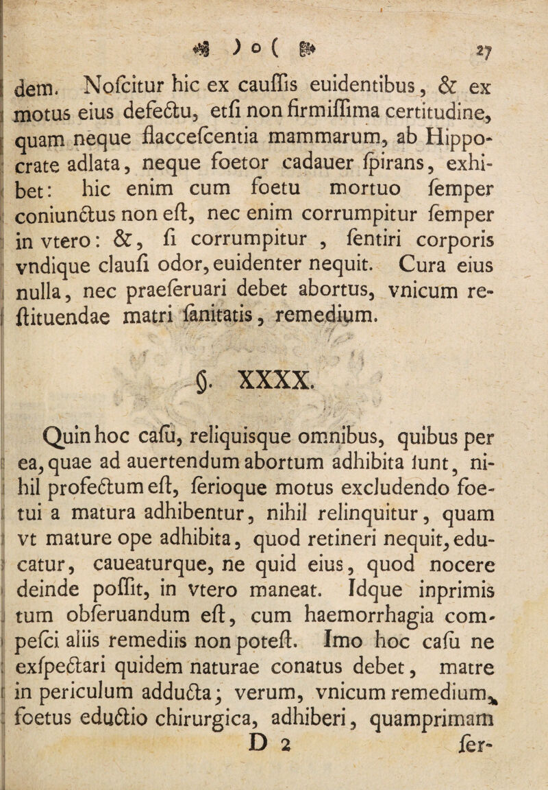 ) o ( §» 27 dem. Nofcitur hic ex cauflis euidentibus_, & ex i motus eius defe6lu, etfi non firmiffima certitudine, i quam neque flaccefcentia mammarum, ab Hippo- ! crate adlata, neque foetor cadauer fpirans, exhi- \ bet: hic enim cum foetu mortuo femper I coniunclus non eft, nec enim corrumpitur femper invtero: &, fi corrumpitur , fentiri corporis ^ vndique claufi odor, euidenter nequit. Cura eius i nulla, nec praeferuari debet abortus, vnicum re- I ftituendae matri fanitatis, remedium. i ' -^^‘1 xxxx. Quin hoc cafii, reliquisque ommibus, quibus per i ea, quae ad auertendum abortum adhibita lunt, ni- ' hil profedlum eft, ferioque motus excludendo foe- ij tui a matura adhibentur, nihil relinquitur, quam vt mature ope adhibita, quod retineri nequit, edu- j catur, caueaturque, ne quid eius, quod nocere !| deinde poffit, in vtero maneat. Idque inprimis j tum obferuandum eft, cum haemorrhagia com- pefci aliis remediis non poteft. Imo hoc cafu ne : exfpedlari quidem naturae conatus debet, matre I in periculum addu6la; verum, vnicum remedium,^ : foetus edu6lio chirurgica, adhiberi, quamprimam D 2 fer- I