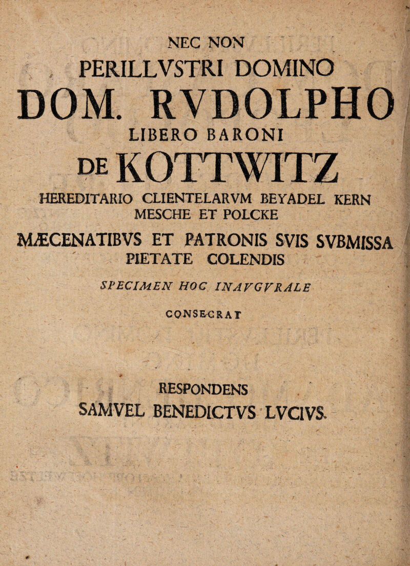 NEC NON PERILLVSTRI DOMINO DOM. RVDOLPHO LIBERO BARONI DE ■ v, i v HEREDITARIO CLIENTELARVM BEYADEL KERN MESCHE ET POLCKE MiECENATIBVS ET PATRONIS SVIS SVBMISSA PIETATE COLENDIS SPECIMEN HOC INAVGVRALE CONSECRAT RESPONDENS SAMVEL BENEDICTVS LVCIVS ( ' f ' K L ' ' ■ i. 0