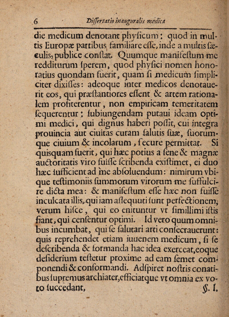 ■In-'■*“* - | -- i ; - -- -|.■ die medicum denotant phyficum: quod in mul¬ tis Europae partibus familiare efle, inde a multis fe- culisj publice conflat. Quumque manifeftum me redditurum {perem, quod phyfici nomen hono¬ ratius quondam fuerit, quam fi medicum (impli¬ citer dixi fles: adeoque inter m edicos denotaue- rit eos, qui praeftantiores eflent & artem rationa¬ lem profiterentur, non empiricam temeritatem fequerentur ♦ fubiungendam putaui ideam Opti¬ mi medici, qui dignus haberi polfit, cui integra prouincia aut ciuitas curam falutis fuse, fuorum- que ciuium & incolarum, fecure permittar. Si quisquam fuerit, qui haec potius a fene & magnae audtoritatis viro fuifle Icribenda exiftimet, ei duo haec iufficientad me ablbluendum: nimirum vbi- que teftimoniis fummorum virorum me fuffulci- re di<5la mea : & manifeftum efle haec non fuifle inculcata illis^qui iam aflequutif unt perfedlionem, verum hifce, qui eo enituntur vt fimillimi iftis fiant, qui cenfentur optimi. Id vero quum omni¬ bus incumbat, qui fe falutari arti conlecrauerunt: quis reprehendet etiam iuuenem medicum, fi fe defcribenda & formanda hac idea exerceat.eoque defiderium teftetur proxime ad eam femet com¬ ponendi & conformandi. Adfpiret noflris conati¬ bus lupremus archiater,efficiatque vt omnia ex vo¬ to luccedant, §. I,