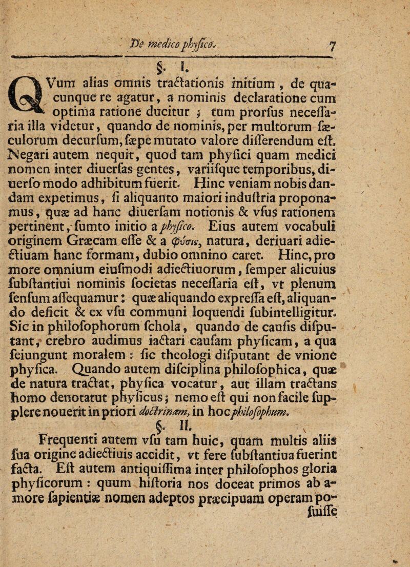 t: 2» medico phyjicfh y j Irim» ‘J ' • ' ■'■' r •' ■ ■' ' - - . - ■ ,, ^ mi hi ip a n i i -■ - ----- ini ] m §. I. >' QVum alias omnis tractationis initium , de qua» cunque re agatur, a nominis declaratione cum optima ratione ducitur ; tum prorfus neceffa- riailla videtur, quando de nominis, per multorum fae- culorum decurfum,faepe mutato valore differendum efh Negari autem nequit, quod tam phyfici quam medici nomen inter diuerfas gentes , variifque temporibus, di- uerfo modo adhibitum fuerit. Hinc veniam nobis dan¬ dam expetimus, fi aliquanto maiori induitria propona¬ mus , quae ad hanc diuerfam notionis & vfus rationem pertinent,-fumto initio a fhjfico. Eius autem vocabuli originem Graecam effe & a 0«ma} natura, deriuari adie- ftiuam hanc formam, dubio omnino caret. Hinc,pro more omnium eiufmodi adieftiuorum, femper alicuius fubftantiui nominis focietas neceffaria elt, vt plenum fenfum affequamur: quae aliquando expreffa elt, aliquan¬ do deficit & ex vfu communi loquendi fubintelligitur. Sic in philofophorum fchola, quando de caulis difpu- tant, crebro audimus iaftan caufam phyficam, a qua feiungunt moralem : fic theologi difputant de vnione phyfica. Quando autem difciplina philofophica, quae de natura traftat, phyfica vocatur, aut illam traftans homo denotatut phyficus; nemo elt qui non facile fup- plere nouerit in priori doctrinam, in hocfkilofiphttm. II. ^ Frequenti autem vfu tam huic, quam multis aliis fua origineadieftiuis accidit, vt fere fubftantiuafuerint fafta. Eft autem antiquilfima inter philofophos gloria phyficorum : quum hifforia nos doceat primos ab a- more fapientise nomen adeptos praecipuam operam po- fuiffe