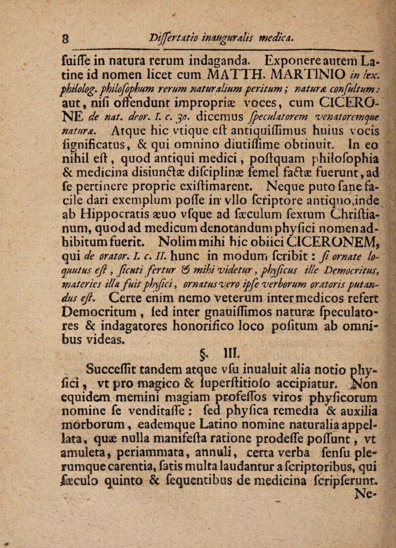 fuiffe in natura rerum indaganda. Exponere autem La¬ tine id nomen licet cum MATTH. MART1NIO in !ex. philolog. philofophum rerum natur alium peritum; natur a confultum: aut, nili offendunt impropria voces, cum CICERO¬ NE de nat. deor. I. c. 30. dicemus Jpeculatorem venatoremque natura. Atque hic vtique eft antiquilfimus huius vocis lignificatus, & qui omnino diutiffime obtinuit. Ineo nihil eft, quod antiqui medici, poftquam philofophia & medicina disiun&te difciplinse femel fafbe fuerunt, ad fe pertinere proprie exiftimarent. Neque puto fane fa¬ cile dari exemplum pofte in' vllo feriptore antiquo,inde ab Hippocratis aeuo vfque ad faeculum fextum Chriftia- num, quod ad medicum denotandum phyfici nomen ad¬ hibitum fuerit. Nolim mihi hic obiici CICERONEM, qui de orator. I. c. II. hunc in modum feribit: fi ornate lo- mutus efi, ficuti fertur mihi videtur, phyficus ille Democritus, materies illa fuit phyfici, ornatus vero ipfe verborum oratoris putan¬ dus efi. Certe enim nemo veterum inter medicos refert Democritum, led inter gnauiflimos naturae fpeculato- res & indagatores honorifico loco politum ab omni¬ bus videas. §. III. Succellit tandem atque vfu inualuit alia notio phy¬ fici \ vt pro magico & luperftitiolo accipiatur. Non equidem memini magiam profeffos viros phyficorum nomine fe venditaffe: fed phyfica remedia & auxilia morborum, eademque Latino nomine naturalia appel¬ lata , quae nulla manifefta ratione prodeffe poffunt, vt amuleta, periammata, annuli, certa verba fenfu ple¬ rumque carentia, fatis multa laudantur a feriptoribus, qui feculo quinto & fequentibus de medicina fcripferunt. Ne-