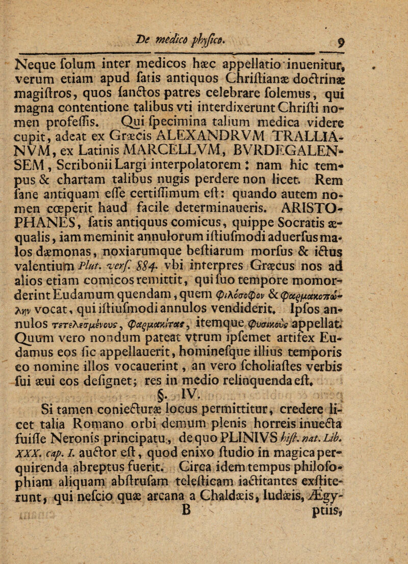 Neque folum inter medicos h$c appellatio inuenitur, verum etiam apud fatis antiquos Chriftianae doctrinae magiftros, quos fandos patres celebrare folemus, qui magna contentione talibus vti interdixerunt Chrifti no¬ men profeflis. Qui fpecimina talium medica videre cupit, adeat ex Graecis ALEXANDRVM TRALLlA- NVM, ex Latinis MARCELLVM, BVRDEGALEN- SEM/ScriboniiLargi interpolatorem : nam hic tem¬ pus & chartam talibus nugis perdere non licet. Rem./ fane antiquant efte certidimum eft: quando autem no¬ men coeperit haud facile determinaueris. ARISTO¬ PHANES, fatis antiquus comicus, quippe Socratis ae¬ qualis , iam meminit annulorum iftiufmodi aduerfus ma¬ los daemonas, noxiarumque beftiarum morfus & idus valentiulm Plut. terf. ES 4- vbi interpres Graecus nos ad alios etiam comicos remittit , quifuo tempore mornor- derintEudamumquendam,quem epiAcacQov 8c<peegjuauma~ htiv vocat, qui ifliufmodi annulos vendiderit, Ipfos an- nulos rsTeAftr/4fwus-, <peegpccyJtcee, itemque (pv&ixove appellat. Quum vero nondum pateat vtrum ipfemet artifex Eu- damus eos fic appellauerit, hominefque illius temporis eo nomine illos vocauerint, an vero fcholiaftes verbis fui seui eos defignet; res in medio relinquenda eft, §• iv. Si tamen coniedurae locus permittitur, credere li¬ cet talia Romano orbi demum plenis horreis inueda fuiile Neronis principatu, de quo PLINIVS hifi. nat. Lib. xxx. cap. I. audor eft, quod enixo ftudio in magica per¬ quirenda abreptus fuerit. Circa idem tempus philofo- phiam aliquam abftrufam telefticam iaditantes exftite- runt, qui nefeio quae arcana a Chaldads, iudaeis, /Egy- B - ptiisi