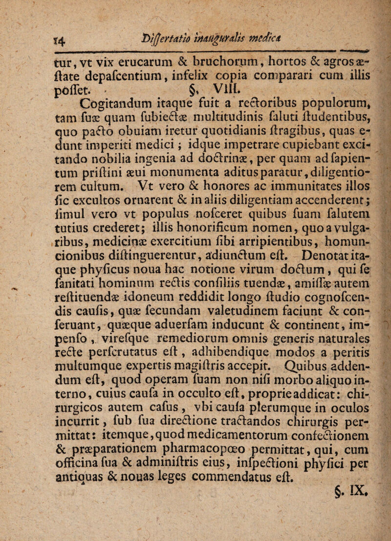 |jt iDiffertath ttutUgHyalis media tur, vt vix erucarum & bruchorum, hortos & agrosae- ftate depafcentium, infelix copia comparari cum illis poffet. - §. V1H. Cogitandum itaque fuit a rectoribus populorum, tam fuse quam fubieftse multitudinis faluti Audentibus, quo pafto obuiam iretur quotidianis ftragibus, quas e- dunt imperiti medici; id que impetrare cupiebant exci¬ tando nobilia ingenia ad do&rinae, per quam ad fapien- tum priftini seui monumenta aditus paratur, diligeutio- rem cultum. Vt vero & honores ac immunitates illos ile excultos ornarent & in aliis diligentiam accenderent; iimul vero vt populus nofceret quibus fuam falutem tutius crederet; illis honorificum nomen, quo a vulga¬ ribus, medicinae exercitium fibi arripientibus, homun¬ cionibus diftinguerentur, adiunflum eft. Denotat ita¬ que phyficus noua hac notione virum doftum, qui fe fanitati hominum reftis confiliis tuenda:, amiffie autem reftituendae idoneum reddidit longo ftudio cognofcen- dis caufis, quae fecundam valetudinem faciunt & con- feruant, quseque aduerfam inducunt & continent, im- 1 penfo ,. virefque remediorum omnis generis naturales refte perferutatus eft, adhibendique modos a peritis multumque expertis magiftris accepit. Quibus adden¬ dum eft, quod operam fuam non nifi morbo aliquo in¬ terno, cujus caufa in occulto eft, proprie ad dicat: chi¬ rurgicos autem cafus , vbi caula plerumque in oculos incurrit, fub fu a dire&ione traftandos chirurgis per¬ mittat: itemque,quod medicamentorum confeelionem & praeparationem pharmacopoeo permittat, qui, cum officina fua & adminiftris eius, infpedftioni phyfici per antiouas & nouas leges commendatus eft. §• IX.