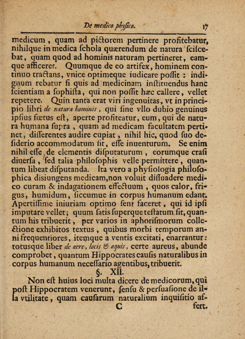 T)e medica phyjico. jjp —-— -.- - --- -..______• . <> medicum , quam ad piftorem pertinere profitebatur, nihilque in medica fchola quaerendum de natura fcilce- bat, quam quod ad hominis naturam pertineret, eam- que afficeret. Quumque de eo artifex, hominem con¬ tinuo traftans, vnice optimeque iudicare poffit : indi¬ gnum rebatur fi quis ad medicinam inftituendus hanc fcientiam a fophifta, qui non poffit haec callere, vellet repetere. Quin tantla erat viri ingenuitas, vt in princi¬ pio libri de mtura hominis, qui fine vllo dubio genuinus ipfius fcetus eft, aperte profiteatur, eum, qui de natu¬ ra humana fupra , quam ad medicam facultatem perti¬ net s differentes audire cupiat, nihil hic, quod fuo de- liderio accommodatum fit, effe inuenturum. Se enim nihil effe de elementis difputaturum , eorumque crafi diuerfa , fed talia philofophis velle permittere , quan¬ tum libeat difputanda. Ita vero a phyfiologia philofo- phica disiungens medicam,non voluit diffuadere medi¬ co curam & indagationem effectuum , quos calor, fri¬ gus , humidum, ficcumue in corpus humanum edant. Apertiffime iniuriam optimo fenr faceret, qui id ipfi imputare vellet; quum fatis fuperqueteftatum fit, quan¬ tum his tribuerit, per varios in aphorifmorum colle¬ ctione exhibitos textus , quibus morbi temporum an¬ ni frequenriores, itemque a ventis excitati, enarrantur: to tusque liber de aere, locis & aquis, certe aureus, abunde comprobet, quantum Hippocrates caufis naturalibus in corpus humanum neceffario agentibus,tribuerit. - §. XII. Non eft huius loci multa dicere de medicorum,qui poft Hippocratem venerunt, fenfu & perfuafione de il¬ la vtilitate, quam caufarum naturalium inquifitio af- C fert.