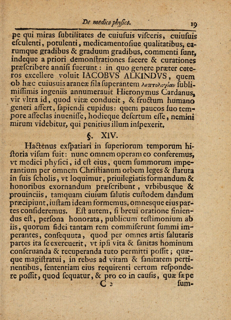 -- —— -• — - - -—-~ pe qui miras fubtilitates de cuiufuis vifceris, cuiufuis efculenti, potulenti, medicamentofiue qualitatibus, ea* rumque gradibus & graduum gradibus, commenti funt, indeque a priori demonftrationes facere & curationes praefcribere annifi fuerunt: in quo genere praeter cete¬ ros excellere voluit IACOBVS ALKINDVS, quem ob haec cuiusuis araneae fila fuperantem heTiTofcyloiv fubli- miffimis ingeniis annumerauit Hieronymus Cardanus» vir vitra id, quod vitae conducit, & fruftum humano generi affert, fapiendi cupidus: quem paucos luotem- pore affeclas inueniffe, hodieque defertum effe, nemini mirum videbitur, qui penitius illum inlpexerit, §. XIV. Ha&enus exfpatiari in fuperiorum temporum hi- ftoria vifum fuit: nunc omnem operam eo conferemus, vt medici phyfici, id eft eius, quem fummorum impe¬ rantium per omnem Chriftianum orbem leges & ftatuta in fuis fcholis, vt loquimur, priuilegiatisformandum & honoribus exornandum prsefcribunt, vrbibusque & prouinciis, tamquam ciuium falutis cuftodem dandum praecipiunt, iuftam ideam formemus, omnesque eius par¬ tes confideremus. Eft autem, fi breui oratione finien¬ dus eft, perfona honorata, publicum teftimonium ab iis, quorum fidei tantam rem commiferunt fummi im¬ perantes, confequuta, quod per omnes artis falutaris partes ita fe exercuerit, vt ipii vita & fanitas hominum conferuanda & recuperanda tuto permitti poffit; quae¬ que magiftratui, in rebus ad vitam & fanitatem perti¬ nentibus, fententiam eius requirenti certum refponde- re poffit, quod fequatur, & pro eo in caufis, quae fatpe 'C 2' fum-