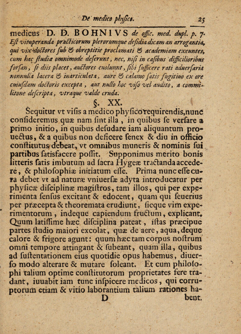 medicus • D. E). BOHNI VS de offic. med. dupl. p. 7. Ejl 'vituperanda pradlicorum plerorumque defidia dicam an arrogantia, qui vix^dodtores fiub 55 obreptitie proclamati 55 academiam exeuntes cum hac fluditt omnimode deferunt, nec, nifi in caflbus difficilioribus for fari, fi diisplacet, audior es cuoluunt ,fibifufficere rati aduerfarid nonnulla lacera & inarticulata, aure 55 calamo fiatis fugitiuo ex ore ctdufidam doBoris excepta , aut nullo hoc vifio vel audito, a commi¬ litone deficripta, vtraque valde cruda. §. xx. ■ , . Sequitur vt vifis a medico phyficOtequirendis.nund confideremus quas nam fintilia , in quibus fe verfare a primo initio, in quibus defudare iam aliquantum pro- uedus, & a quibus non deficere fenex & diu in ofncio conftitutus debeat, vt omnibus muneris & nominis fui partibus fatisfacere pofiit. Supponimus merito bonis litteris fatis imbutum ad lacra Hygeae tradanda accede¬ re, & philofophia: initiatum efle. Prima nunc effeca¬ ta debet vt ad naturse vniuerfe adyta introducatur per phyfiese difeiplinse magiftros, tam illos, qui per expe¬ rimenta fenfus excitant & edocent, quam qui feuerius per praecepta & theoremata erudiunt, ficque vim expe¬ rimentorum , indeque capiendum frudum, explicant. Quum latifiime haec difciplina pateat, iftas praecipue partes ftudio maiori excolat, qux de aere, aqua,deque calore & frigore agunt: quum haec tam corpus noftrum omni tempore attingant & fubeant, quam illa, quibus ad fuftentationem eius quotidie opus habemus, diuer- fo modo alterare & mutare foleant. Et cum philolo- phi talium optime conftitutorum proprietates fere tra¬ dant, iuuabit iam tunc infpicere medicos, qui corru¬ ptorum etiam & vitio laborantium talium rationes ha- D bent.