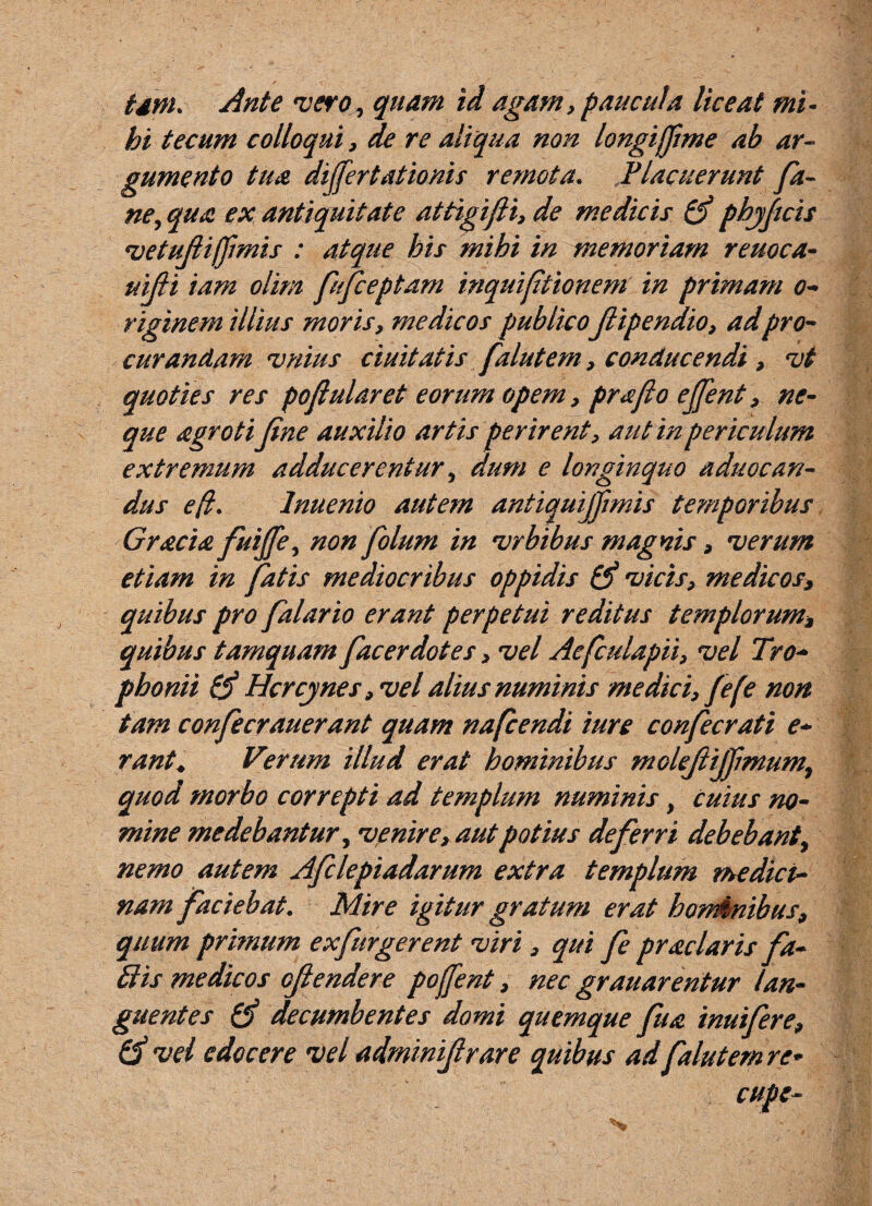 tdm. Ante vero, quam id agam , paucula liceat mi- bi tecum colloqui, de re aliqua non longijjime ab ar¬ gumento tua dijfertationis remota. Placuerunt fa- ne, qua ex antiquitate attigifti, de medicis £$ phjftcis vetujlifimis : atque bis mihi in memoriam reuoca- uiJH iam olim fufceptam inquifitioneni in primam o- riginem illius moris, medicos publico jlipendio, adpro¬ curandam vnius duitatis falutem, conducendi , vt quoties res pofularet eorum opem, prajio ejjent, ne¬ que agrotifine auxilio artis perirent, aut in periculum extremum adducerentur, dum e longinquo aduocan- dus efi. lnuenio autem antiquijfimis temporibus Gracia fuiffe, non folum in vrbibus magnis, verum etiam in fatis mediocribus oppidis (3 vicis, medicos> quibus pro falario erant perpetui reditus templorum* quibus tamquam fac er dotes, vel Aefculapii, vel Tro¬ phonii (3 Hcrcynes, vel alius numinis medici, fel'e non tam confecrauerant quam nafcendi iure confecrati e- rant. Verum illud erat hominibus molejtijjimum, quod morbo correpti ad templum numinis, Cuius no¬ mine medebantur, venire, aut potius deferri debebant, nemo autem Afclepiadarum extra templum medici¬ nam faciebat. Mire igitur gratum erat hominibus, quum primum exfurgerent viri , qui fe praclaris fa- Bis medicos ojlendere pojfent, nec grauarentur lan¬ guentes & decumbentes domi quemque fu a inuifere, (3 vel edocere vel adminijlrare quibus ad falutem re- cupe-