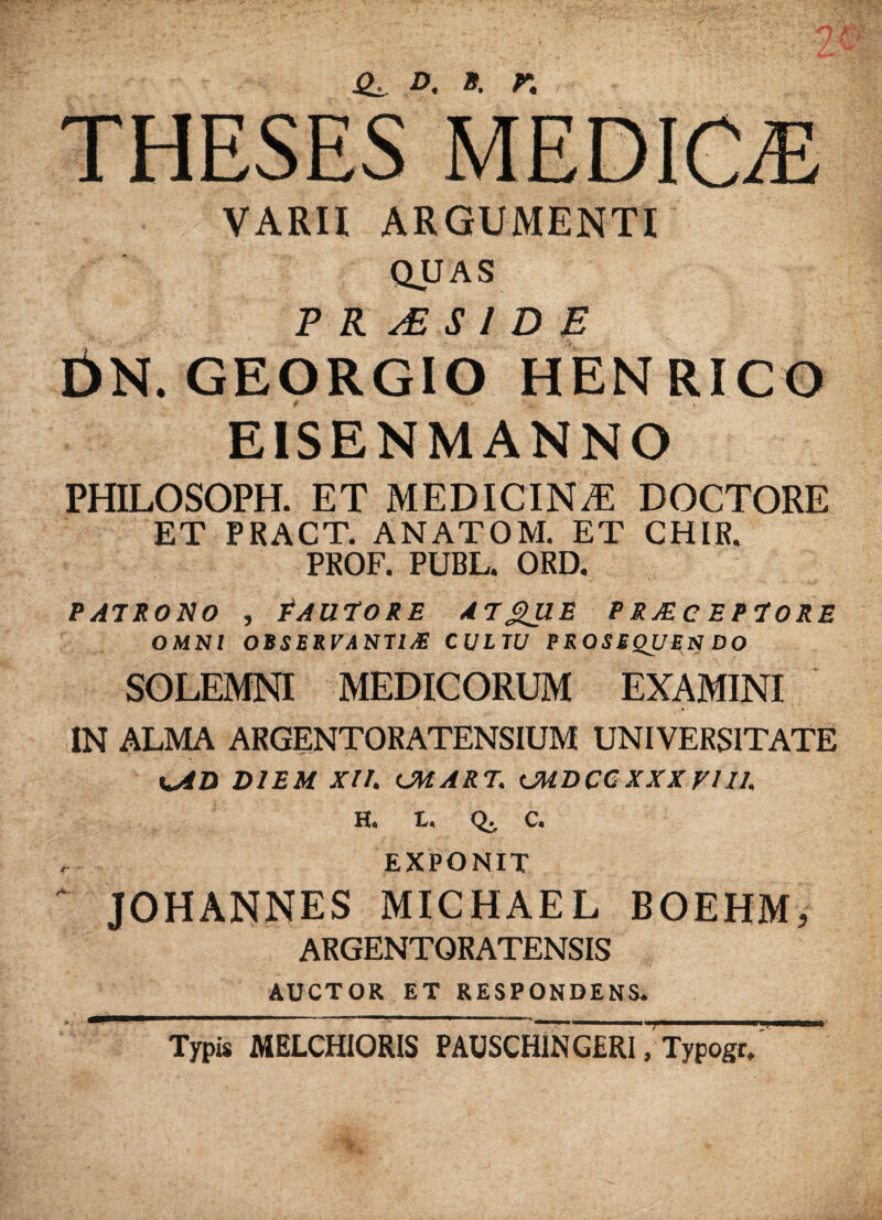 TIIESES MEDICE VARII ARGUMENTI QUAS P R S l D E DN. GEORGIO HENRICO EISENMANNO PHILOSOPH. ET MEDICINiE DOCTORE ET PRACT. ANATOM. ET CHIR. PROF. PUBL. ORD. PATRONO , PAUTORE A7£UE PRJECEPTORE OMNI OBSERVANTI# CULTU PRQSBQUES DO SOLEMNI MEDICORUM EXAMINI IN ALMA ARGENTORATENSIUM UNIVERSITATE x^AD DIEM XIL CMART. CMDCCXXX VIII, H. L« Q. C. EXPONIT JOHANNES MICHAEL BOEHM, ARGENTORATENSIS AUCTOR ET RESPONDENS. Typis MELCHIORIS PAUSCHlNGERI, Typogr,