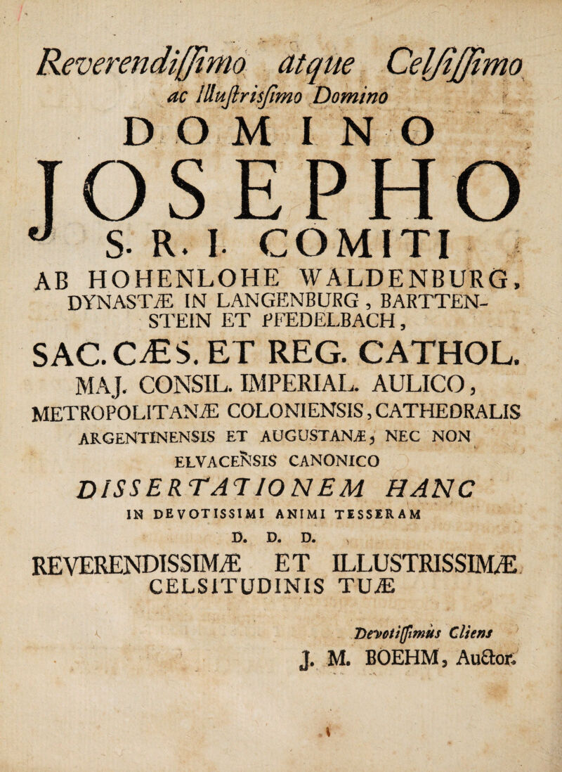 Reverendiffimo atque Cel/iffimo ac Illuftrisjimo Domino DO M I N O TOSEPHO ° S- R. I COMITI ab hohenlohe waldenburg, DYNASTA IN LANGENBURG , BARTTEN- STEIN ET PFEDELBACH, SAC.OES. ET REG. CATHOL. MAJ. CONSIL. IMPERIAL. AULICO, METROPOLITANAE COLONIENSIS, CATHEDRALIS ARGENT1NENSIS ET AUGUSTANA, NEC NON ELVACE^SIS CANONICO dissertationem hanc IN DEVOTISSIMI ANIMI TESSERAM D. D. D. REVERENDISSIMA ET ILLUSTRISSIMA CELSITUDINIS TUA ^ Devotiffimus Cliens J. M. BOEHM, Au£lor. ' w - N