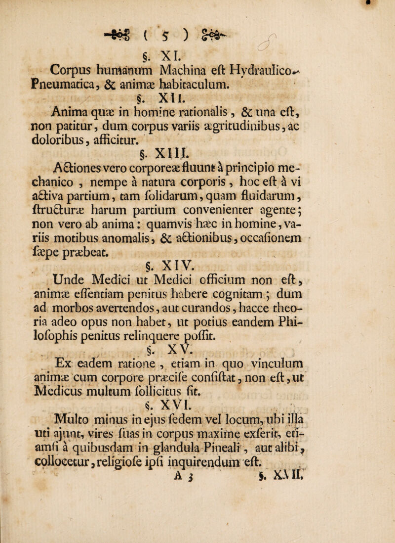 §. XI. Corpus humanum Machina eft Hydraulico^ Pneumatica, & anima habitaculum. §. XII. Anima qua in homine rationalis, & una eft, non patitur, dum corpus variis agritudinibus,ac doloribus, afficitur. §. XIII. A&iones vero corporea fluunt a principio me¬ chanico , nempe a natura corporis, hoc eft a vi a£tiva partium, tam folidarum, quam fluidarum, ftru&ura harum partium convenienter agente; non vero ab anima: quamvis hac in homine, va¬ riis motibus anomalis, & a&ionibus, occafionem fape prabeat. §. XIV. Unde Medici ut Medici officium non eft , anima eflendam penitus habere cognitam ; dum ad morbos avertendos, aut curandos, bacce theo¬ ria adeo opus non habet, ut potius eandem Phi- lofophis penitus relinquere poffit. §. XV. Ex eadem ratione , etiam in quo vinculum anima cum corpore pracife confiftat, non eft,ut Medicus multum follicitus fit. i XVI. Multo minus in ejus fedem vel locum, ubi illa uti ajunt, vires fuas in corpus maxime exferit, eti- amfi a quibusdam in glandula Pineali, aut alibi, collocetur, religiofe ipfi inquirendum eft. Ai $. X.\ II,