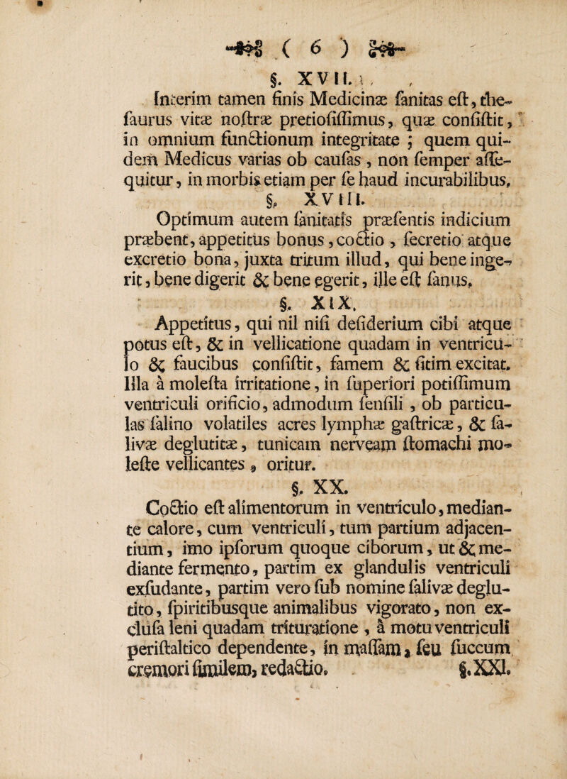 §. XVII. ; , , Interim tamen finis Medicinas fanitas eft, die- faurus vitae noftras pretiofiffimus, quae confiftit, in omnium functionum integritate quem qui¬ dem Medicus varias ob caufas , non femper afte- quitur, in morbis etiam per febaud incurabilibus, & XV ia Optimum autem lanitatis praefentis indicium praebent,appetitus bonus,coctio , lecretio atque excretio bona, juxta tritum illud, qui bene inge¬ rit , bene digerit & bene egerit, ille eft fimus, §. XIX. Appetitus, qui nil nifi defiderium cibi atque potus eft, Sc in vellicatione quadam in ventricu¬ lo faucibus confiftit, famem & fitimexcitat. Illa a molefta irritatione, in fuperiori potiffimum ventriculi orificio, admodum fenfili, ob particu¬ las falino volatiles acres lympha* gaftricae, & fa- livae deglutitae, tunicam nerveam ftomachi mo- lefte vellicantes» oritur. §, XX. Coctio eft alimentorum in ventriculo, median¬ te calore, cum ventriculi, tum partium adjacen¬ tium , imo ipforum quoque ciborum, ut &; me¬ diante fermento, parim ex glandulis ventriculi exfudante, partim vero fub nomine falivas deglu- dto, fpiritibusque animalibus vigorato, non ex- clufa leni quadam trituratione , a motu ventriculi periftaltico dependente. In maffafli* feu fuccum cremori fimilem> redaftio, g.XXI.