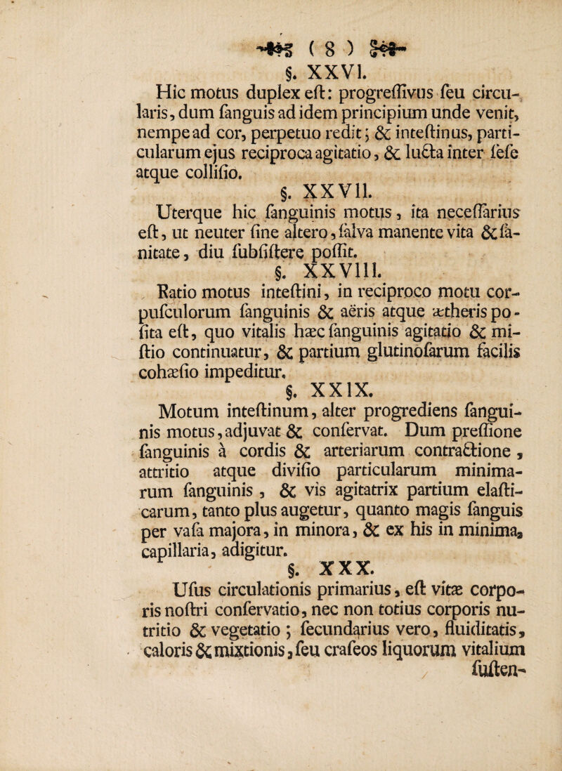 §. XXVI. Hic motus duplex eft: progreffivus feu circu¬ laris, dum fanguis ad idem principium unde venit, nempe ad cor, perpetuo redit; & inteftinus, parti¬ cularum ejus reciproca agitatio, lufta inter lefe atque collilio. §. XXV11. Uterque hic fanguinis motus, ita necefiarius eft, ut neuter line altero, lalva manente vita & le¬ nitate, diu fubfiftere poffit. §. XXV111. Ratio motus inteftini, in reciproco motu cor- pufculorum fanguinis & aeris atque aetheris po¬ lita eft, quo vitalis haec fanguinis agitatio & mi- ftio continuatur, & partium glutinofarum facilis cohaelio impeditur. §. XXIX. Motum inteftinum, alter progrediens fangui¬ nis motus, adjuvat & confervat. Dum preffione fanguinis a cordis & arteriarum contra£fcione, attritio atque divifio particularum minima¬ rum fanguinis , & vis agitatrix partium elafti- carum, tanto plus augetur, quanto magis fanguis per vafa majora, in minora, & ex his in minima, capillaria, adigitur. §. XXX. Ufus circulationis primarius, eft vitae corpo¬ ris noftri confervatio, nec non totius corporis nu¬ tritio & vegetatio ; fecundarius vero, fluiditatis, caloris & mixtionis, feu crafeos liquorum vitalium / fuften-