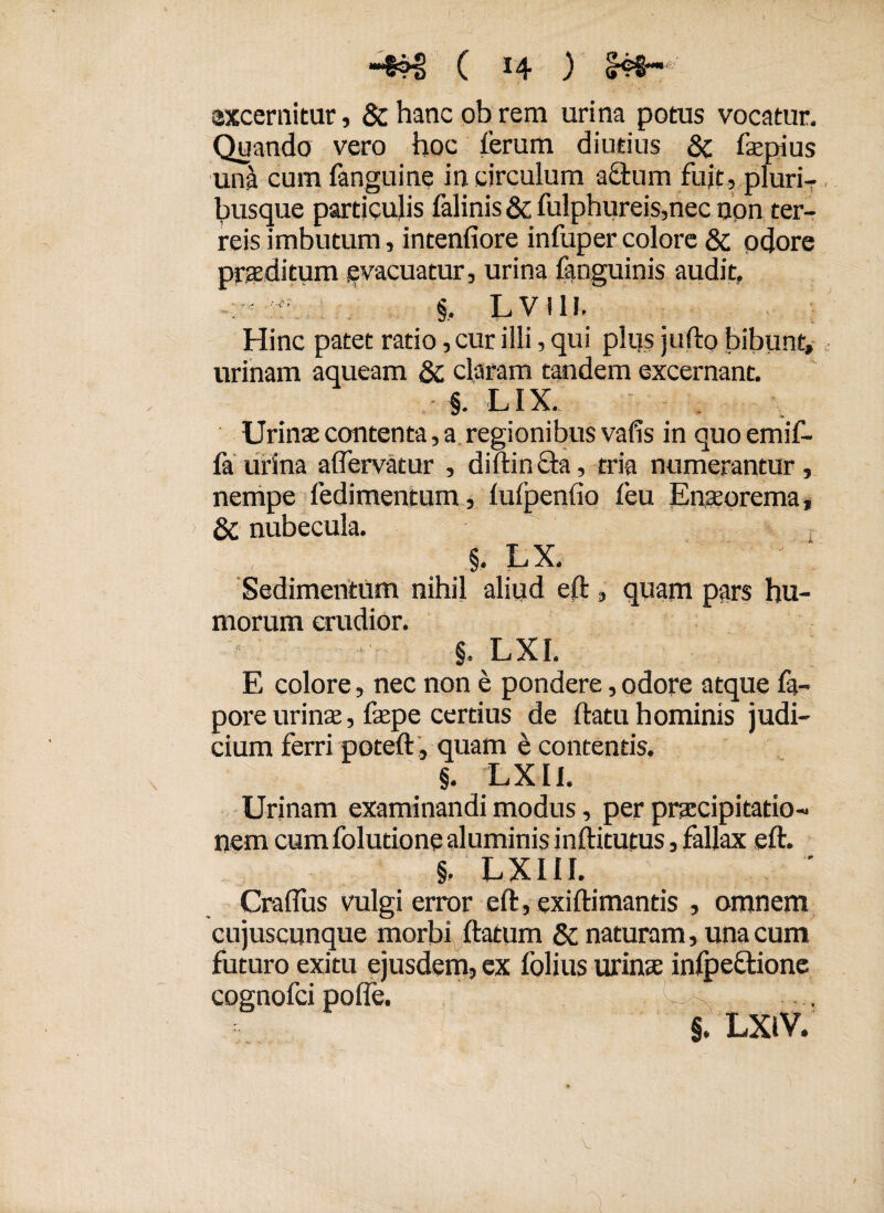 ■4H! ( x4 ) excernitur, & hanc ob rem urina potus vocatur. Quando vero hoc ferum diutius & fepius una cum fanguine in circulum acium fujt, pluri¬ busque particulis falinis & fulphureis,nec non ter¬ reis imbutum, intenfiore infupercolore & odore proditum evacuatur, urina fanguinis audit,  §, LVI1I. Hinc patet ratio, cur ilii, qui plus jufto bibunt» urinam aqueam Sc claram tandem excernant. • §. LIX. Urinas contenta, a regionibus vafis in quo emif- fa urina aflervatur , diftin Sta, tria numerantur , nempe Tedimentum, lufpenfio feu Enasorema, Qc nubecula. §. L X, Sedimentum nihil aliud eft , quam pars hu¬ morum erudior. §. LXI. E colore, nec non e pondere, odore atque fa- pore urinae, faspe certius de ftatu hominis judi¬ cium ferri poteft , quam e contentis. §. LXII. Urinam examinandi modus, per praecipitatio¬ nem cum folutione aluminis inftitutus, fallax eft. §, LXIII. Craffus vulgi error eft, exiftimantis , omnem cujuscunque morbi ftatum & naturam, una cum futuro exitu ejusdem, ex folius urinas inlpeSlione cognofci polfe. §. LXlV.