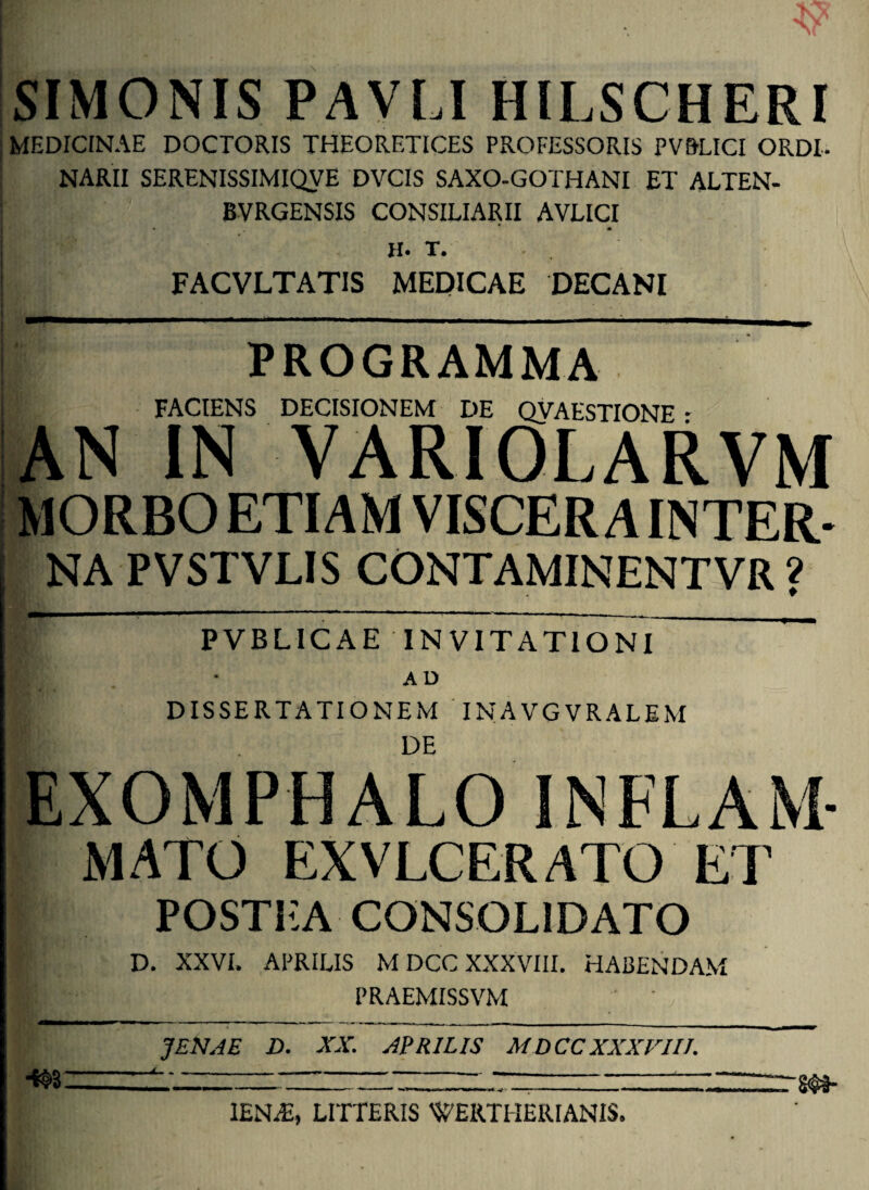 SIMONIS PAVCI HILSCHERI MEDICINAE DOCTORIS THEORETICES PROFESSORIS PV&LICI ORDI¬ NARII SERENISSIMIQVE DVCIS SAXO-GOTHANI ET ALTEN- BVRGENSIS CONSILIARII AVLICI H. T. FACVLTATIS MEDICAE DECANI PROGRAMMA FACIENS DECISIONEM DE QVAESTIONE * AN IN VARIOLARVM MORBO ETIAM VISCER A INTER¬ NA PVSTVLIS CONTAMINENTVR ? I PVBLICAE INVITATIONI ~ B AD DISSERTATIONEM INAVGVRALEM I DE EXOMPHALO INFLAM- mato EXVLCERATO EI' POSTEA CONSOLIDATO D. XXVI, APRILIS MDCC XXXVIII. HABENDAM PRAEMISSVM JENJE D. XX. APRILIS MDCCXXXVIIJ. ■m lENiE, LITTERIS WERTIIERIANIS.