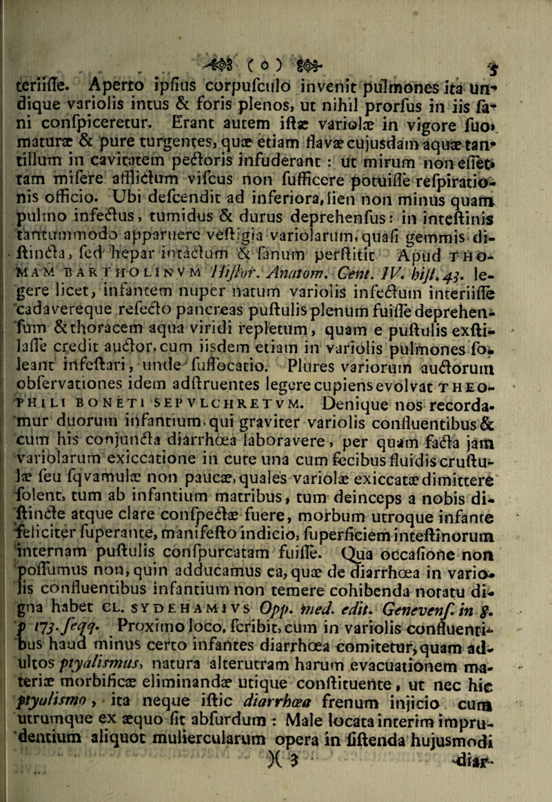 (o) $ terafle. Aperto ipfius corpufculo invenit pulmones ita un¬ dique varioiis intus & foris plenos, ut nihil prorfus in iis fa¬ ni confpiceretur. Erant autem iftx variolx in vigore fuo« maturae & pure turgentes, quae etiam flavae cujusdam aquae tan¬ tillum in cavitatem pectoris infuderant : ut mirum non enet» tam mifere afflictum vifcus non fufficere potuifle refpiratio- nis officio. Ubi defeendit ad inferiora, lien non minus quam pulmo infedus, tumidus & durus deprehenfus: in inteftinis tantummodo apparuere veftigia variolarum, quali gemmis di- i ftinda, fed hepar intadum & fanum perflitk Apud tho- MAM bartholin vm Ihjht. Anatom. Cent. IV. hijl.43. le- , gere licet, infantem nuper natum varioiis infectum interiifle 'cadavereque refecto pancreas puftulis plenum fuiffe deprehen^ Tum & thoracem aqua viridi repletum, quam e puftulis exfti- laffe credit audor.cum iisdem etiam in varioiis pulmones fo. leant irtfeftari, unde fuffbcatio. Plures variorum audorutn obfervationes idem adftruentes legerecupiensevolvat theo- phili boneti SEPvlchRetvm. Denique nos recorda» mur duorum infantium , qui graviter varioiis confluentibus & cum his conjurtfla diarrhoea laboravere, per quam fada jam ■ 'variolarum exiccatione in cure una cum fecibus fluidis cruftu- Jx feu fqvamulx non paucae, quales variolae exiccatxdimittere' folent, tum ab infantium matribus, tum deinceps a nobis di¬ ffinde atque clare confpedx fuere, morbum utroque infante 'feliciter fuperante, manifefto indicio, fuperficiem inteftinorum 'internam puftulis confpurcatam fuiffe. Qua occafione non pofflimus non, quin adducamus ca, quae de diarrhoea in vario» jis confluentibus infantium non temere cohibenda notatu di¬ gna habet cl. sydehami vs Opp. med. edit. Genevenf.in g. f 17'S-ftfV' Proximo loco, feribit, cum in varioiis confluenti¬ bus haua minus certo infantes diarrhoea comitetur, quam ad¬ ultos ptyalismus, natura alterutram harum evacuationem ma- terix morbificx eliminandx utique conftituertte, ut nec hic ptyalismo, ita neque iftic diarrhoea frenum injicio cun» utrumque ex xquo fit abfurdum : Male locata interim impru¬ dentium aliquot muliercularum opera in fiftenda hujusmodi X 3 : dias1-