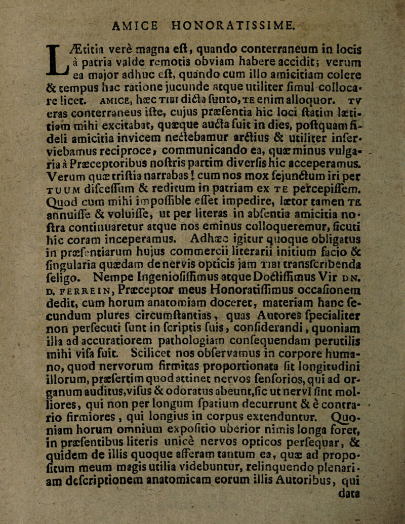 AMICE HONORATISSIME. L^Edtia vere magna eft, quando conterraneum in locis a patria valde remotis obviam habere accidit} verum ea major adhuc eft, quando cum illo amicitiam colere & tempus hac ratione jucunde atque utiliter fimui colloca¬ re licet. amice, hscc tibi di&afunto, te enim alloquor. tv eras conterraneus ifte, cujus praefentia hic loci ftatim laeti¬ tiam mihi excitabat, quaeque auflafuit in dies, poftquam fi¬ deli amicitia invicem ne£lebamur arflius & utiliter infer- viebamus reciproce, communicando ea, quae minus vulga¬ ria a Praeceptoribus noftris partim diverfishic acceperamus* Verum quae triftia narrabas 1 cum nos mox fejun&urn iri per tuum difceflum & reditum in patriam ex te pefccepiffem. Quod cum mihi impoflible eflet impedire, laetor tamen te annuiffe & voluifle, ut per literas in abfentia amicitia no- ftra continuaretur atque nos eminus colloqueremur, ficuti hic coram inceperamus. Adhaec igitur quoque obligatus in praefentiarum hujus commercii Hcerarii initium facio & fiogularia quidam de nervis opticis jam tibi transferibenda feligo* Nempe Ingeniofiffimus atque Dofliffimus Vir dn, d. ferhein, Praecepto* meus Honomiflimus occafionem dedit, cum horum anatomiam doceret, materiam hanc fe¬ cundum plures circumftantias, quas Autores fpecialiter non perfecuti funt in feriptis fuis, confiderandi, quoniam illa ad accuratiorem pathologiarn confequendatn perutilis mihi vifa fuit. Scilicet nos obfervamus in corpore huma¬ no, quod nervorum firmitas proportionata fit longitudini illorum, praefertim quod attinet nervos fenforios,qui ad or¬ ganum auditus,vifus & odoratus abeunt,(Ic ut nervi fint mol¬ liores, qui non per longum fpatium decurrunt & e contra¬ rio firmiores , qui longius in corpus extenduntur. Quo¬ niam horum omnium expolitio uberior nimis longa foret, in praefentibus literis unice nervos opticos perfequar, & quidem de illis quoque afferam tantum ea, quae ad propo- fitum meum magis utilia videbuntur, relinquendo plenari¬ am deferiptionem anatomicam eorum illis Amoribus, qui data