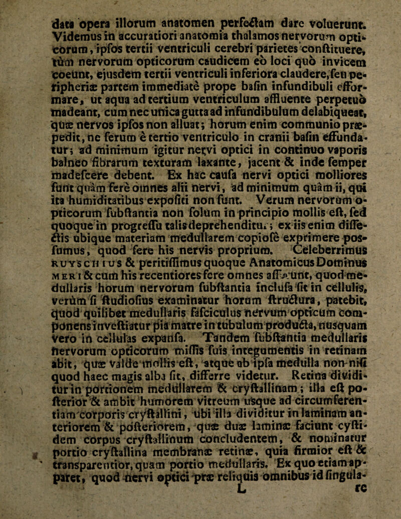 data opera illorum anatomen perferam dare voluerunt* Videmus iti accuratiori anatomia thalamos nervorum opti* eorum, ipfos tertii ventriculi cerebri parietes conftituere, tum nervorum opticorum caudicem eo loci quo invicem coeUnt, ejusdem tertii ventriculi inferiora claudere)feti Pe¬ ripherie partem immediate prope bafin infundibuli effor- mare, ut aqua ad tertium ventriculum affluente perpetuo tnadeaht, cum nec unica gutta ad infundibulum delabiqueat, quce nervos ipfos non alluat; horum enim communio prae¬ pedit , ne ferum e tertio ventriculo in cranii bafin effunda¬ tur ; ad minimum igitur nervi optici in continuo vaporis balneo fibrarum texturam laxante, jacent & inde femper madefcere debent. Gx hac caufa nervi optici molliores funt qti£m fere otnnes alii nervi, ad minimum quam ii, qui ita humiditatibus expofiti nonftmt. Verum nervorum o- ptieorum fubftantia non folum in principio mollis eft, fed quoque in progreffu talisdeprehenditui; ex iis enim difle- ftis ubique materiam medullarem copiofS exprimere pos- fumus, quod fere his nervis proprium. ^Celeberrimus ruysch rus & peritiffitnus quoque Anatomicus Dominus m er i & cum his recentiores fere omnes affluunt, quod me¬ dullaris horum nervorum fubftantia inclufa fit tn cellulis, verum fi ftudiofius examinatur horam ftra&ura, patebit, quod quilibet medullaris fdfciculus nervum opticum Com¬ ponens itrveftiatur pia matre intubulum produdia, nusquam Vero in cellulas exparifa. Tandem fubftamia medullaris Irervorum opticorum mifiis fuis integumentis in retinam abit, quae valde mollis eft, atque ab ipfa medulla noivnifi quod haec magis alba fit, differre videtur. Retina dividi¬ tur in portionem medullarem & cry ftallinam; illa eft po- fterior& ambit humorem vitreum usque ad circumferen¬ tiam corporis cryftaltifti , Ubi fila dividitur in laminam an¬ teriorem & pdfteriorem, quas duae laminae faciunt xyfti- dem corpus cryftallinum concludentem, & nominatur portio cryftailina membranae retinae, quia firmior eft & transparentibr, quam portio medullaris. Ex quo etiam ap¬ paret» quod nervi optici prae reliquis orhnibus id fingula-
