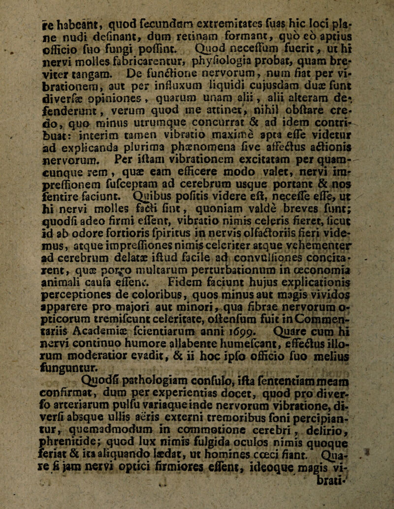 re habeant, quod fecundam extremitates fuas hic loci pla¬ ne nudi definant, dum retinam formant, quo eo aptius officio fuo fungi poffint. Quod neceffum fuerit, ut hi nervi molles fabricarentur, phyfiologia probat, quam bre¬ viter tangam. De fun&tone nervorum, num fiat per vi¬ brationem, aut per influxum liquidi cujusdam duaefunt diverfae opiniones, quarum unam alii, alii alteram de¬ fenderunt, verum quod me attinet, nihil obftare cfe- do, quo minus utrumque concurrat & ad idem contri- buat: interi m tamen vibratio maxime apta effe videtur ad explicanda plurima phaenomena five afleflus aftionis nervorum. Per illam vibrationem excitatam per quam¬ cunque rem , quae eam efficere modo valet, nervi im- preffionem fufceptam ad cerebrum usque portant & nos fentire faciunt. Quibus pofitis videre eH, necefle effe, ut hi nervi molles facfi flnt, quoniam valde breves funt; quodfl adeo firmi eflenr, vibratio nimis celeris fieret, ticut id ab odore fortioris fpiritus in nervis olfactoriis fieri vide¬ mus, atque impreffiones nimis celeriter aeque vehementer ad cerebrum delatae iftud facile ad convulfiones concita¬ rent, quae p0iy*o multarum perturbationum in oeconomia animali caufa effenr. Fidem faciunt hujus explicationis perceptiones de coloribus, quos minus aut magis vividos apparere pro majori aut minori, qua fibrae nervorum o- pricorum tremifcunt celeritate, ollenfum fuit in Commen¬ tariis Academice fcientiarum anni 1699. Quare cum hi nervi continuo humore allabente humefcant, effectus illo¬ rum moderatior evadit, & ii hoc ipfo officio fuo melius funguntur. Quodfi pathologiam confuto, ifta fententiammeam confirmat, dum per experientias docet, quod pro di ver- fo arteriarum pulfu variaque inde nervorum vibratione, di- verfi absque ullis aeris externi tremoribus foni percipian¬ tur, quemadmodum in commotione cerebri, delirio, phrenitide; quod lux nimis fulgida oculos nimis quoque feriat & ita aliquando laedat, ut homines cceci fiant. Qua¬ re fi jam nervi optici firmiores effent, ideoque magis vi¬ brati-' % *
