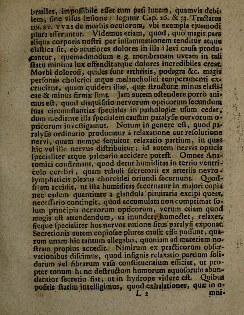 bmiles, impoflibile effet tum pati lucem, quamvis debi¬ lem, fine vifus Isefione: legatur Gap. z<5. & 33. Tranatus dn. st. yves de morbis oculorum, vbi exempla ejusmodi plura afferuntur. Videmus etiam, quod, quo magis pars aliqua corporis noftri per inflammationem tenditur atque elaftica fit, eb acutiores dolores in illa a levi caufa produ¬ cantur , quemadmodum e. g. membranam uveam in tali tlatu minima lux offendit atque dolores incredibiles creat Morbi dolorofi, quales funt arthritis, podagra &c. magis perfonas cholerici atque melancholici temperamenti ex¬ cruciant, quam quidem illas, quae ftruiiurae minus elaftiJ cae & minus firmae funt Jani autem oftendere porro ani¬ mus eft, quod disquifitio nervorum opticorum fecundum luas circumflandas fpeciales in pathologiae ufum cedat, dum mediante illa fpecialem caufam paralyfis nervorum o- pticorum inveftigamus. Notum in genere eft, quod pa¬ ralyfis ordinario producatur a relaxatione aut refolutione nervi, quam nempe fequitur relaxatio partium, in quas hic vel ille nervus diftribuitur; id autem nervis opticis lpecialiter atque palmario accidere poteft. Omnes Ana¬ tomici confirmant, quod detur humiditas in tertio ventri¬ culo cerebri, quam tubuli fecretorii ex arteriis nevro- lymphaiicis plexus choroidei oriundi fecermint. Quod- fi jam accidit, ut ifta humiditas fecernatur in majori copia nec eadem quantitate a glandula pituitaria excipi queat, neceflario contingit, quod accumulata non comprimat fo- lum principia nervorum opticorum, verum etiam quod magis eft attendendum, ea inundet, humeflet, relaxet, ficque fpecialiter hos nervos ratione fitus paralyfi exponat. Secretionis autem copiofae plures caufe effe poffunt, qua¬ rum unam hic tantum allegabo, quoniam ad materiam no- llrain propius accedit. Nimirum ex praflicorum obfer- vationibus difcimus, quod infignis relaxatio partium foli- darum vel fibrarum vafa conftituentium efficiat, ut pro¬ pter tonum hunc deftruflum humorum aquoforufn abun- dantior fecretio fiat, ut in hydrope videre eft. Quibus pofitis ftatim intelligimus, quod exhalationes, qu® in o- L z «nni-