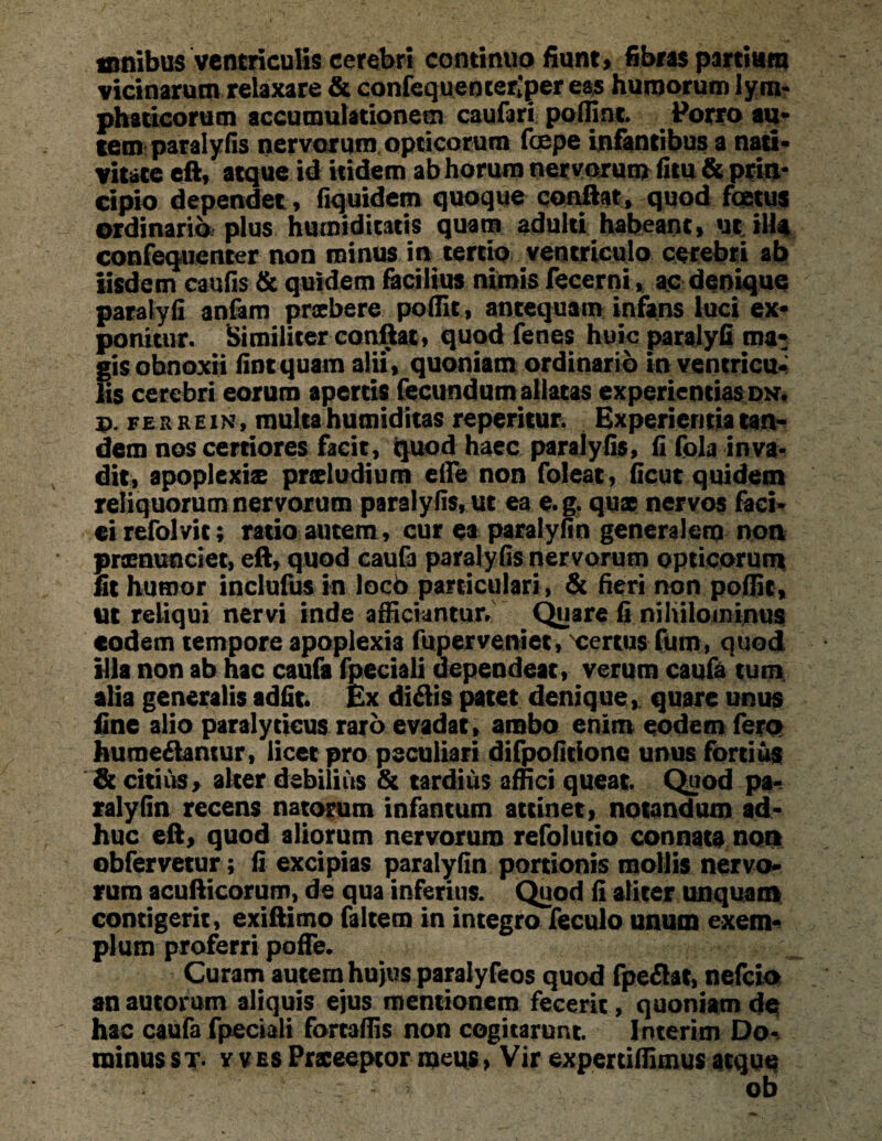 mnibus ventriculis cerebri continuo fiunt, fibras partiam vicinarum relaxare & confequemetfper eas humorum lym¬ phaticorum accumulationem caufari poffint Porro au¬ tem paralyfis nervorum opticorum fcepe infantibus a nati¬ vitate eft, atque id itidem ab horum nervorum fitu & prin¬ cipio dependet , fiquidem quoque conflat, quod foetus ordinario; plus humidicatis quam adulti habeant, ut ill^ confequcnter non minus in tertio ventriculo cerebri ab iisdem caufis & quidem facilius nimis fecerni, ac denique paralyfi anfam praebere poffit, antequam infans luci ex¬ ponitur. Similiter conflat, quod fenes huic paralyfi ma* iris obnoxii fintquam alii, quoniam ordinario in ventricu- is cerebri eorum apertis fecundum allatas experientiasdn. d. ferrein, multa humiditas repentur. Experientia tan¬ dem nos certiores facit, quod haec paralyfis, fi fola inva¬ dit, apoplexiae praeludium effe non foleat, ficut quidem reliquorum nervorum paralyfis, ut ea e.g. quae nervos faci¬ ei refolvit; ratio autem, cur ea paralyfin generalem non prxnunciet, eft, quod caufa paralyfis nervorum opticorum fit humor inclufus in locb particulari, & fieri non poffit, ut reliqui nervi inde afficiantur/ Quare fi nihilominus eodem tempore apoplexia fuperveniet, certus fum, quod illa non ab hac caufa fpeciali dependeat , verum caufa tum alia generalis adfit. Ex didis patet denique, quare unus fine alio paralyticus raro evadat, ambo enim eodem fero humedantur, licet pro peculiari difpofitione unus fortius & citius, alter debilius & tardius affici queat Quod pa¬ ralyfin recens natorum infantum attinet, notandum ad¬ huc eft, quod aliorum nervorum refolutio connata non obferraur; fi excipias paralyfin portionis mollis nervo¬ rum acufticorum, de qua inferius. Quod fi aliter unquam contigerit, exiftimo faltem in integro feculo unum exem¬ plum proferri pofle. Curam autem hujus paralyfeos quod fpedat, nefeio an autorum aliquis ejus mentionem fecerit, quoniam dq hac caufa fpeciali fomffis non cogitarunt Interim Do¬ minus st. v v es Praceeptor meus > Vir expertiffimus atque ob