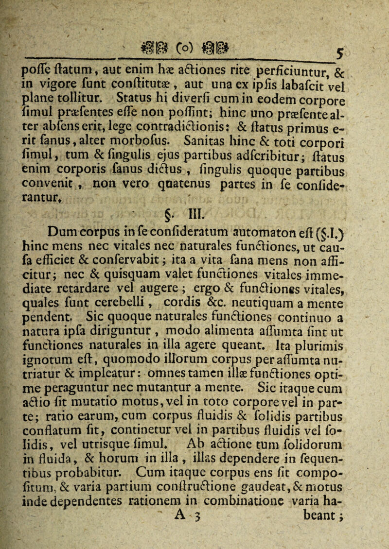 mm (o) pofle flatum, aut enim hse aCtiones rite perficiuntur, & in vigore funt conftitut*-, aut una ex ipfis labafcitVel plane tollitur. Status hi diverfi cum in eodem corpore fimul prsefentes efle non poffint; hinc uno praefente al¬ ter abiens erit, lege contradictionis: & flatus primus e- rit fanus, alter morbofus. Sanitas hinc & toti corpori fimul, tum & lingulis ejus partibus adfcribitur; flatus enim corporis fanus di&us , fingulis quoque partibus convenit , non vero quatenus partes in fe confide- rantur, ' §• HI. Dum corpus in fe confideratum automaton eft (§.I.) hinc mens nec vitales nec naturales functiones, ut cau- fa efficiet & confervabit; ita a vita fana mens non affi¬ citur; nec & quisquam valet functiones vitales imme¬ diate retardare vel augere ; ergo & funCtiones vitales, quales funt cerebelli, cordis &c. neutiquam a mente pendent. Sic quoque naturales funCtiones continuo a natura ipfa diriguntur , modo alimenta aflumta fint ut functiones naturales in illa agere queant. Ita plurimis ignotum eft, quomodo illorum corpus per aflumta nu¬ triatur & impleatur: omnes tamen illae funCtiones opti¬ me peraguntur nec mutantur a mente. Sic itaque cum aftio fit mutatio motus, vel in toto corpore vel in par¬ te; ratio earum, cum corpus fluidis & folidis partibus conflatum fit, continetur vel in partibus fluidis vel fo¬ lidis, vel utrisque fimul. Ab a&ione tum folidorum in fluida, & horum in illa , illas dependere in fequen- tibus probabitur. Cum itaque corpus ens fit compo- fituro, & varia partium conftru&ione gaudeat,Semotus inde dependentes rationem in combinatione varia ha-