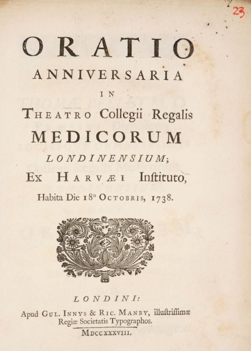 O RATIO ANNIVERSARIA I N T h e a t r o Collegii Regalis MEDICORUM L ONDINENSIU M; Ex H a r v m i Inftituto, Habita Die 18° Octobris, 1738. L O N D I N I: Apud Gul. Innys & Ric. Manby, illuftriiTimx Regise Societatis Typographos. Mdccxxxviii.