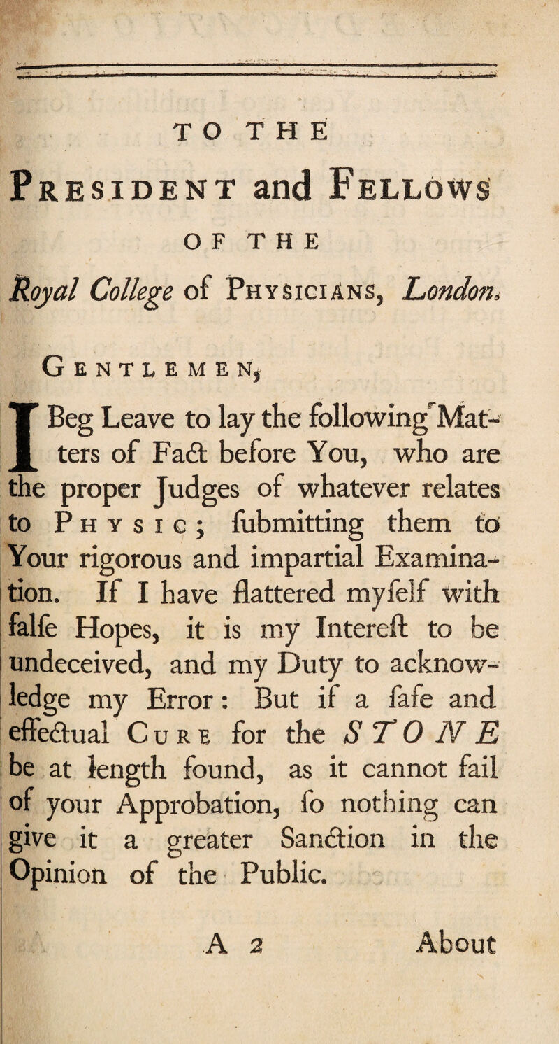 President and Fellows OF THE Royal College of Physicians, London„ Gentlemen, I Beg Leave to lay the followingrMat- ters of Fa£t before You, who are the proper Judges of whatever relates to Physic; fubmitting them to Your rigorous and impartial Examina¬ tion. If I have flattered myfelf with falfe Hopes, it is my Intereft to be undeceived, and my Duty to acknow¬ ledge my Error: But if a fafe and effectual Cure for the STONE be at length found, as it cannot fail of your Approbation, fo nothing can give it a greater Sanction in the Opinion of the Public. A a About