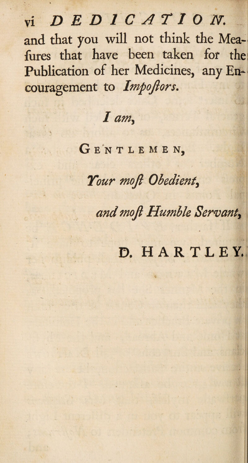 and that you will not think the Mea- fures that have been taken for the; Publication of her Medicines, any En¬ couragement to Impoftors. 1 am% Gentlemen, Your moft Obedient^ and moft Humble Servant, 0. HARTLEY.