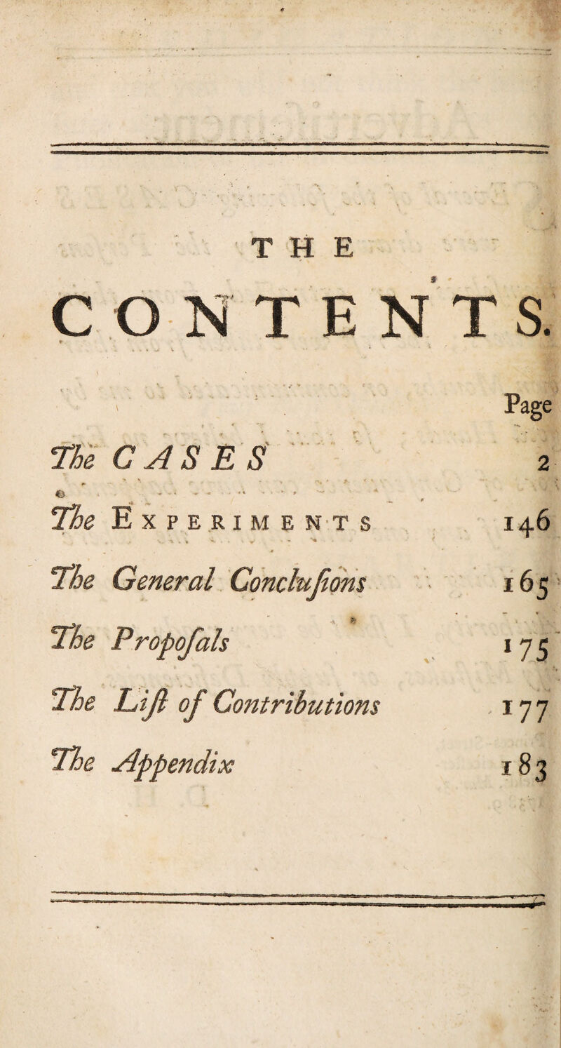 THE s • CONTENTS. * . . I * v . - * • 5 Page I « v; The CASES 2 . . . ■ ' The Experiments 146 A t . . .-*<•. t *■ ' 77je General Conclujiom i65 » * The Propofals 175 The Lift of Contributions 177 The Appendix 183