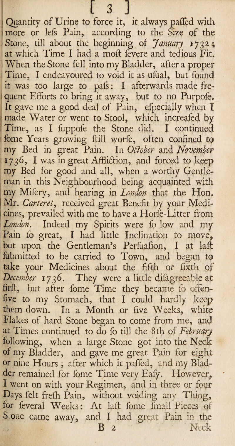 [ 3] I Quantity of Urine to force it, it always palled with more or Ids Fain, according to the Size of the j Stone, till about the beginning of January 1732; at which Time I had a moll fevere and tedious Fit. When the Stone fell into my Bladder, after a proper i| Time, I endeavoured to void it as ufual, but found it was too large to pals: I afterwards made fre- 1 quent Efforts to bring it away, but to no Purpofe, It gave me a good deal of Pain, efpecially when I made Water or went to Stool, which increafed by i Time, as I fuppofe the Stone did. I continued fome Years growing ftill worfe, often confined to my Bed in great Pain. In October and November ; 1736, I was in great Affliction, and forced to keep my Bed for good and all, when a worthy Gentle¬ man in this Neighbourhood being acquainted with my Mifery, and hearing in London that the Hon. 1 Mr. Carteret, received great Benefit by your Medi- 1 tines, prevailed with me to have a Horfe-Litter from London. Indeed my Spirits were fo low and my Pain fo great, I had little Inclination to move, but upon the Gentleman’s Perfuafion, I at laft fubmitted to be carried to Town, and began to take your Medicines about the fifth or fixth of December 1736. They were a little difagreeabie at firft, but after fome Time they became fo offen- five to my Stomach, that I could hardly keep them down. In a Month or five Weeks, white Flakes of hard Stone began to come from me, and at Times continued to do fo till the 8 th of February following, when a large Stone got into the Neck of my Bladder, and gave me great Pain for eight or nine Hours; after which it puffed, and my Blad¬ der remained for fome Time very Eafy. However, I went on with your Regimen, and in three or four Days felt frelh Pain, without voiding any Thing, for feveral Weeks: At laft fome fmail Pieces of S one came away, and I had great Pain in the ., B 2 Neck