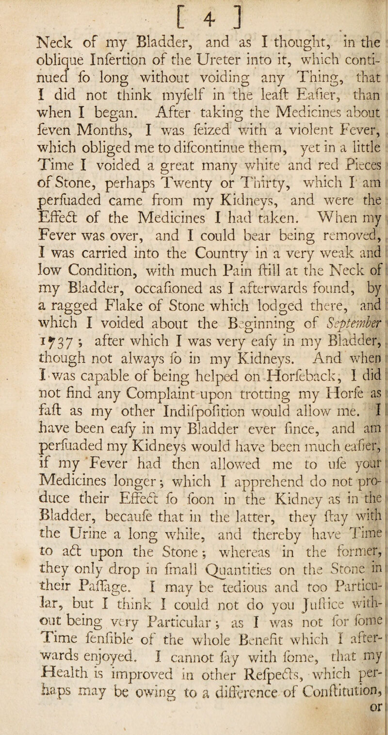 Neck of my Bladder, and as I thought, in the oblique Infertion of the Ureter into it, which conti¬ nued fo long without voiding any Thing, that I did not think tnyfelf in the leaft Eafier, than when I began. After taking the Medicines about feven Months, I v/as feized with a violent Fever, which obliged me to difcontinue them, yet in a little Time I voided a great many white and red Pieces of Stone, perhaps Twenty or Thirty, wTich I am perfuaded came from my Kidneys, and wrere the EfFed of the Medicines I had taken. When my j| Fever was over, and I could bear being removed, I was carried into the Country in a very wreak and low Condition, with much Pain kill at the Neck of my Bladder, occafioned as I afterwards found, by a ragged Flake of Stone which lodged there, and which I voided about the Beginning of September 1737 ; after which I was very eafy in my Bladder, though not always fo in my Kidneys. And when I v/as capable of being helped on Horfeback, I did: not find any Complaint upon trotting my Horfe as \ Ml as my other Indifpofition would allow me. I have been eafy in my Bladder ever fince, and am perfuaded my Kidneys would have been much eafier, if my ‘Fever had then allowed me to ufe your Medicines longer •, which I apprehend do not pro¬ duce their EfFed fo foon in the Kidney as in the Bladder, becaufe that in the latter, they flay with the Urine a long while, and thereby have Time* to ad: upon the Stone; whereas in the former, they only drop in fmall Quantities on the Stone in their Pafiage. I may be tedious and too Partial-: lar, but I think I could not do you Juf ice with¬ out being very Particular, as I was not for forrie Time fenfible of the whole Benefit which I after¬ wards enjoyed. I cannot fay with feme, that my Health is improved in other Relpeds, which per-; haps may be owing to a difference of Conftitu'tion, i