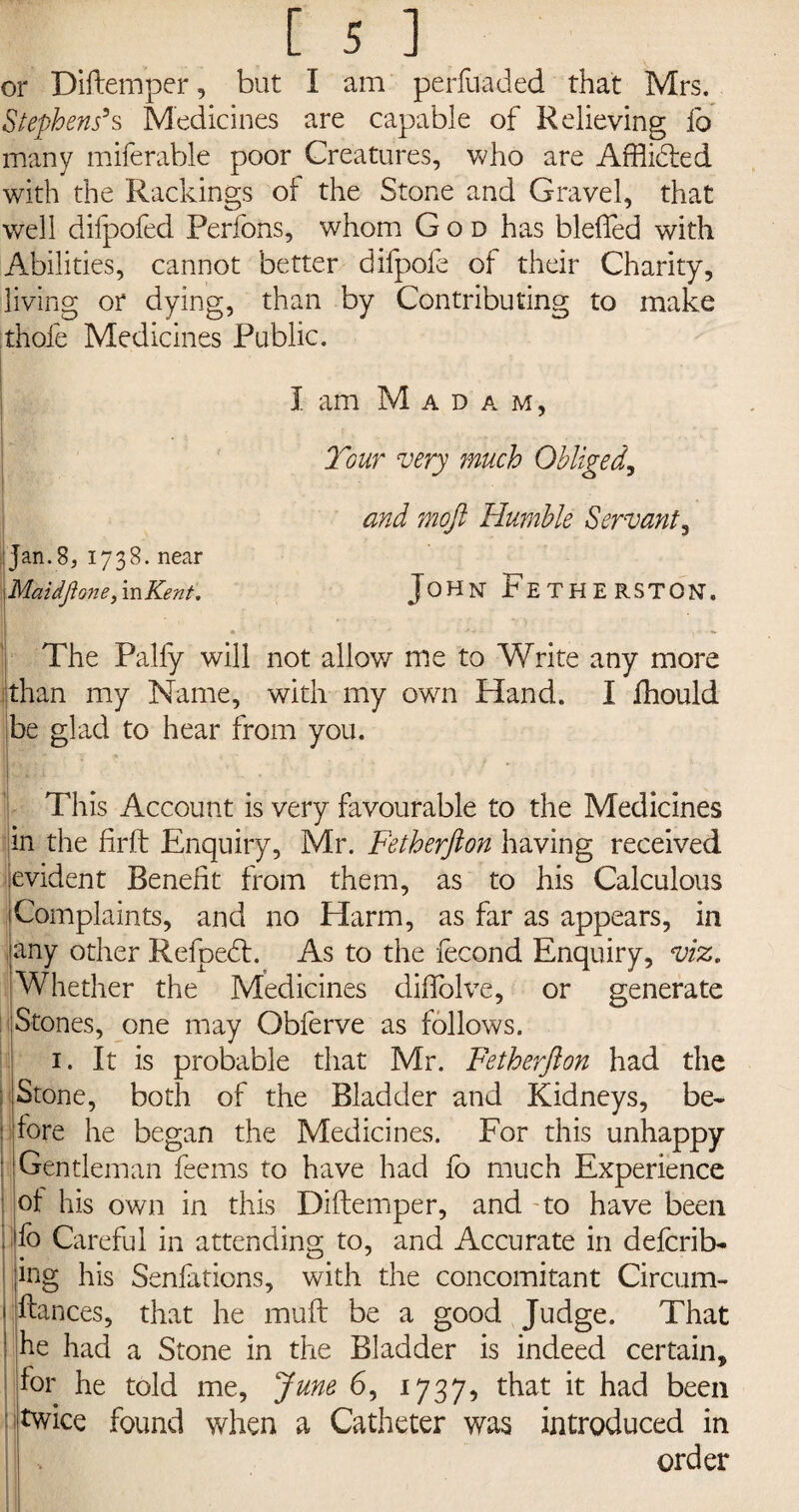 or Diftemper, but I am perfuaded that Mrs, Stephens’s Medicines are capable of Relieving fo many miferable poor Creatures, who are Afflidted with the Packings of the Stone and Gravel, that well dilpofed Perfons, whom God has bleffed with Abilities, cannot better difpofe of their Charity, living or dying, than by Contributing to make :thole Medicines Public. I am M a d a m, Tour very much Obliged, and moft Humble Servant, ijan.8, 1738. near Maidflone, in Kent. John FeTHERSTON, • *• ' J » I''--** The Palfy will not allow me to Write any more than my Name, with my own Hand. I fhould be glad to hear from you. This Account is very favourable to the Medicines m the firft Enquiry, Mr. Fetherfton having received evident Benefit from them, as to his Calculous Complaints, and no Harm, as far as appears, in any other Refpedt. As to the fecond Enquiry, viz. Whether the Medicines diffolve, or generate Stones, one may Obferve as follows. 1. It is probable that Mr. Fetherfton had the : Stone, both of the Bladder and Kidneys, be- : fore he began the Medicines. For this unhappy : Gentleman feems to have had fo much Experience ot his own in this Diftemper, and to have been . fo Careful in attending to, and Accurate in defcrib- ing his Senfations, with the concomitant Circum- jftances, that he mult be a good Judge. That J he had a Stone in the Bladder is indeed certain, for he told me, June 6, 1737, that it had been ; twice found when a Catheter was introduced in order