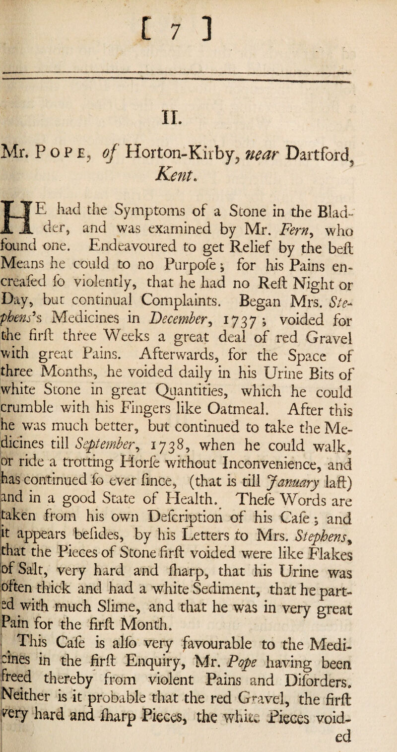 II. Mr. Pope, of Horton-Kirby, near Dartford Kent. E had the Symptoms of a Stone in the Blad- II der, and was examined by Mr. Fern, who found one. Endeavoured to get Relief by the bell Means he could to no Purpofe; for his Pains en- creafed lb violently, that he had no Reft Night or Day, but continual Complaints. Began Mrs. Ste¬ phenses Medicines in December, 1737 ; voided for the firft three Weeks a great deal of red Gravel with great Pains. Afterwards, for the Space of three Months, he voided daily in his Urine Bits of white Stone in great Quantities, which he could crumble with his Fingers like Oatmeal. After this he was much better, but continued to take the Me¬ dicines till September, 1738, when he could walk, or ride a trotting Horfe without Inconvenience, and has continued fo ever lince, (that is till January laft) and in a good State of Health.. Thefe Words are taken from his own Defcription of his Cafe; and it appears befides, by his Letters to Mrs. Stephens, that the Pieces of Stone firft voided were like Flakes of Salt, very hard and fharp, that his Urine was often thick and had a white Sediment, that he part¬ ed with much Slime, and that he was in very great Pain for the firft Month. < This Cafe is alio very favourable to the Medi- dnes in the firft Enquiry, Mr. Pope having been freed thereby from violent Pains and Difbrders. Neither is it probable that the red Gravel, the firft VQrY hard and fharp Pieces, the white Pieces void-