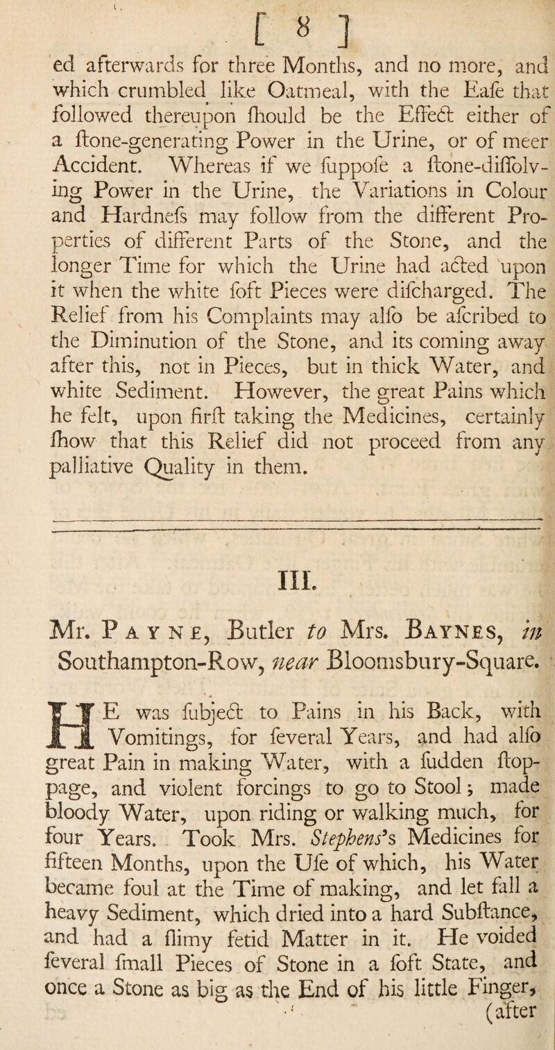 ed afterwards for three Months, and no more, and which crumbled like Oatmeal, with the Eafe that followed thereupon fhould be the Effed either of a ftone-generating Power in the Urine, or of meer Accident. Whereas if we fuppofe a flone-diflblv- ing Power in the Urine, the Variations in Colour and Hardnefs may follow from the different Pro¬ perties of different Parts of the Stone, and the longer Time for which the Urine had acted upon it when the white foft Pieces were difcharged. The Relief from his Complaints may alfo be afcribed to the Diminution of the Stone, and its coming away after this, not in Pieces, but in thick Water, and white Sediment. However, the great Pains which he felt, upon find taking the Medicines, certainly fhow that this Relief did not proceed from any palliative Quality in them. III. Mr. Payne, Butler to Mrs. Baynes, tn Southampton-Row, near Bloomsbury-Square. HE was fubjed to Pains in his Back, with Vomitings, for feveral Years, and had alfo great Pain in making Water, with a fudden flop- page, and violent forcings to go to Stool; made bloody Water, upon riding or walking much, for four Years. Took Mrs. Stephens9s Medicines for fifteen Months, upon the Ule of which, his Water became foul at the Time of making, and let fall a heavy Sediment, which dried into a hard Subftance, and had a flirny fetid Matter in it. He voided feveral fmall Pieces of Stone in a foft State, and once a Stone as big as the End of bis little Finger,