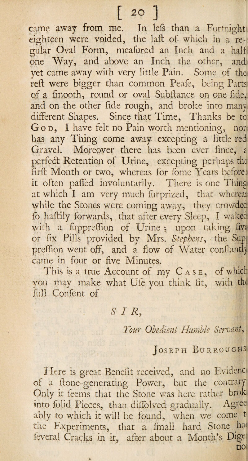 came away from me. In lefs than a Fortnight eighteen were voided, the laft of- which in a re¬ gular Oval Form, meafured an Inch and a half one Way, and above an Inch the other, and yet came away with very little Pain. Some of the reft were bigger than common Peafe, being Parts of a fm0.0th, round or oval Subftance on one fide, and on the other fide rough, and broke into many different Shapes. Since that Time, Thanks be to God, I have felt no Pain worth mentioning, nor has any Thing come away excepting a little red Gravel. Moreover there has been ever fmce, 2 perfect Retention of Urine, excepting perhaps the firft Month or two, whereas for fome Years before.: it often paffed involuntarily. There is one Thing at which I am very much furprized, that whereas while the Stones were coming away, they crowded fo haftily forwards, that after every Sleep, I waked with a fuppreftion of Urine *, upon taking five or fix Pills provided by Mrs. Stephens, the Sup: preftion went off, and a flow of Water conftantly came in four or five Minutes. This is a true Account of my Case, of which you may make what Ufe you think fit, with thd full Confent of S I R, Tour Obedient Humble Servant, Joseph Burroughs! Here is great Benefit received, and no Evidence of a. ftone-generating Power, but the contrary Only it feems that die Stone was here rather broki into folid Pieces, than diftolved gradually. Agree ably to which it will be found, when we come t the Experiments, that a fmail hard Stone hat' feveral Cracks in it, after about a Month’s Dige: