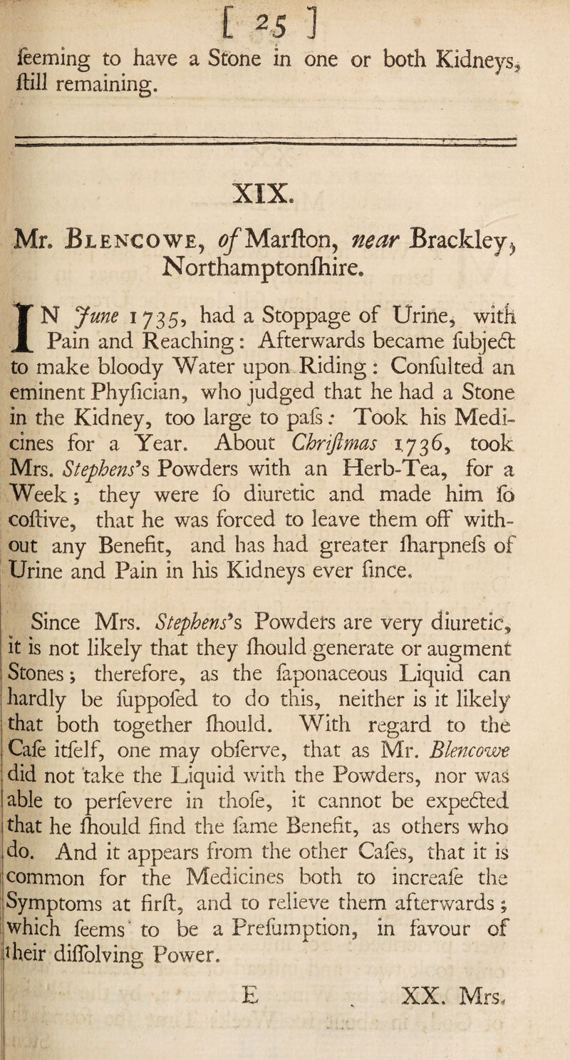 feeming to have a Stone in one or both Kidneys, ftill remaining. XIX. Mr. Blencowe, of Marfton, near Brackley^ Northamptonlhire, IN June 1735, had a Stoppage of Urine, with Pain and Reaching : Afterwards became fubjedt to make bloody Water upon Riding : Confulted an eminent Phyfician, who judged that he had a Stone in the Kidney, too large to pafs: Took his Medi¬ cines for a Year. About Chriftmas 1,736, took Mrs. Stephens’s Powders with an Herb-Tea, for a Week; they were fo diuretic and made him fc coftive, that he was forced to leave them off with¬ out any Benefit, and has had greater fharpnefs of Urine and Pain in his Kidneys ever fince. Since Mrs. Stephens’s Powders are very diuretic, it is not likely that they fhould generate or augment Stones; therefore, as the faponaceous Liquid can ! hardly be fiippoled to do this, neither is it likely that both together fhould. With regard to the Cafe itfelf, one may obferve, that as Mr. Blencowe did not take the Liquid with the Powders, nor was able to perfevere in thofe, it cannot be expected that he fhould find the fame Benefit, as others who do. And it appears from the other Cafes, that it is common for the Medicines both to increafe the Symptoms at firft, and to relieve them afterwards; which feems' to be a Prefumption, in favour of their diflolving Power. E XX. Mrs,