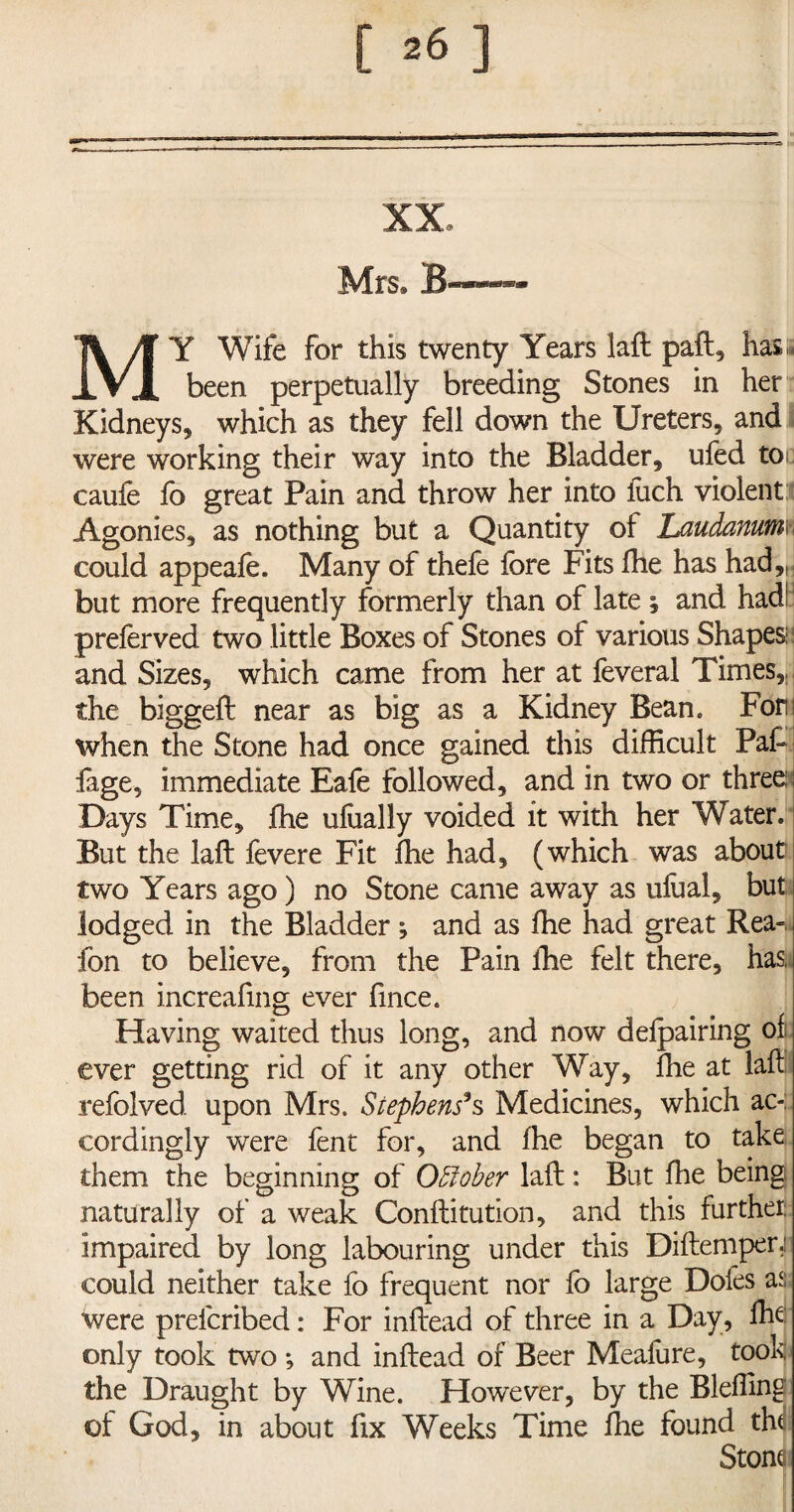 XX Mrs® B——- MY Wife for this twenty Years laft paft, has;* been perpetually breeding Stones in her Kidneys, which as they fell down the Ureters, and were working their way into the Bladder, ufed toe caufe fo great Pain and throw her into fuch violent Agonies, as nothing but a Quantity of Laudanum; could appeafe. Many of thefe fore Fits fhe has had,,; but more frequently formerly than of late; and had1 preferved two little Boxes of Stones of various Shapes: and Sizes, which came from her at feveral Times,J the biggeft near as big as a Kidney Bean. For when the Stone had once gained this difficult Paft fage, immediate Eafe followed, and in two or three Days Time, fhe dually voided it with her Water. But the laft fevere Fit ffie had, (which was about two Years ago) no Stone came away as ulual, but lodged in the Bladder; and as ffie had great Rea- fon to believe, from the Pain ffie felt there, has, been increafing ever fince. Having waited thus long, and now defpairing of ever getting rid of it any other Way, ffie at laft refolved. upon Mrs. Stephens9s Medicines, which ac¬ cordingly were fent for, and ffie began to take them the beginning of October laft: But ffie being naturally of a weak Conftitution, and this further: impaired by long labouring under this Diftemper,n could neither take fo frequent nor fo large Doles as were prelcribed: For inftead of three in a Day, ffie only took two •, and inftead of Beer Meafure, took the Draught by Wine. However, by the Bleffing ol God, in about fix Weeks Time ffie found the Stone