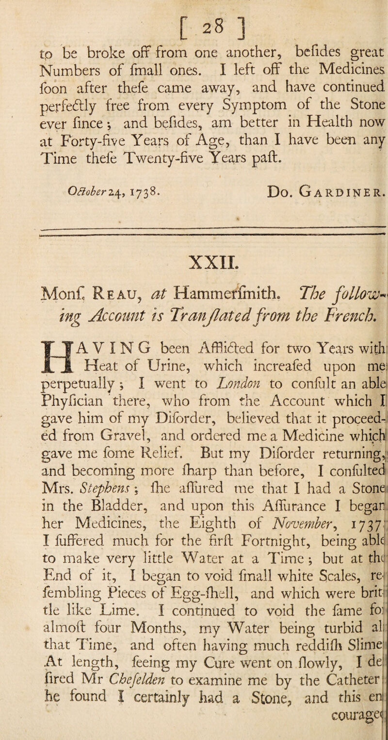 tp be broke oft from one another, befides great Numbers of fmall ones. I left off the Medicines foon after thefe came away, and have continued perfectly free from every Symptom of the Stone ever fince •, and befides, am better in Health now at Forty-five Years of Age, than I have been any Time thefe Twenty-five Years pad. i Oaoberz4,1738. Do. Gardiner. XXII. MonC Reau, at Hammerfmith. The follow mg Account is Tranjlated from the French. A Y I N G been Afflicted for two Years with: JL JL Heat of Urine, which increafed upon me: perpetually ; I went to London to confult an able) Phyfician there, who from the Account which I gave him of my Diforder, believed that it proceed¬ ed from Gravel, and ordered me a Medicine which gave me fome Relief. But my Diforder returning,: and becoming more fharp than before, I confulted Mrs. Stephens *s fhe aflured me that I had a Stone in the Bladder, and upon this Aifuranee I began her Medicines, the Eighth of November, 1737'; I fuffered much for the firfl Fortnight, being able! to make very little Water at a Time; but at thtj- End of it, I began to void fmall white Scales, re fembling Pieces of Egg-fhell, and which were briti tie like Lime. I continued to void the fame fo: almoft four Months, my Water being turbid all: that Time, and often having much reddifh Slimei At length, feeing my Cure went on Oowly, I de fired Mr Chefelden to examine me by the Catheter he found I certainly had a Stone, and this em courages