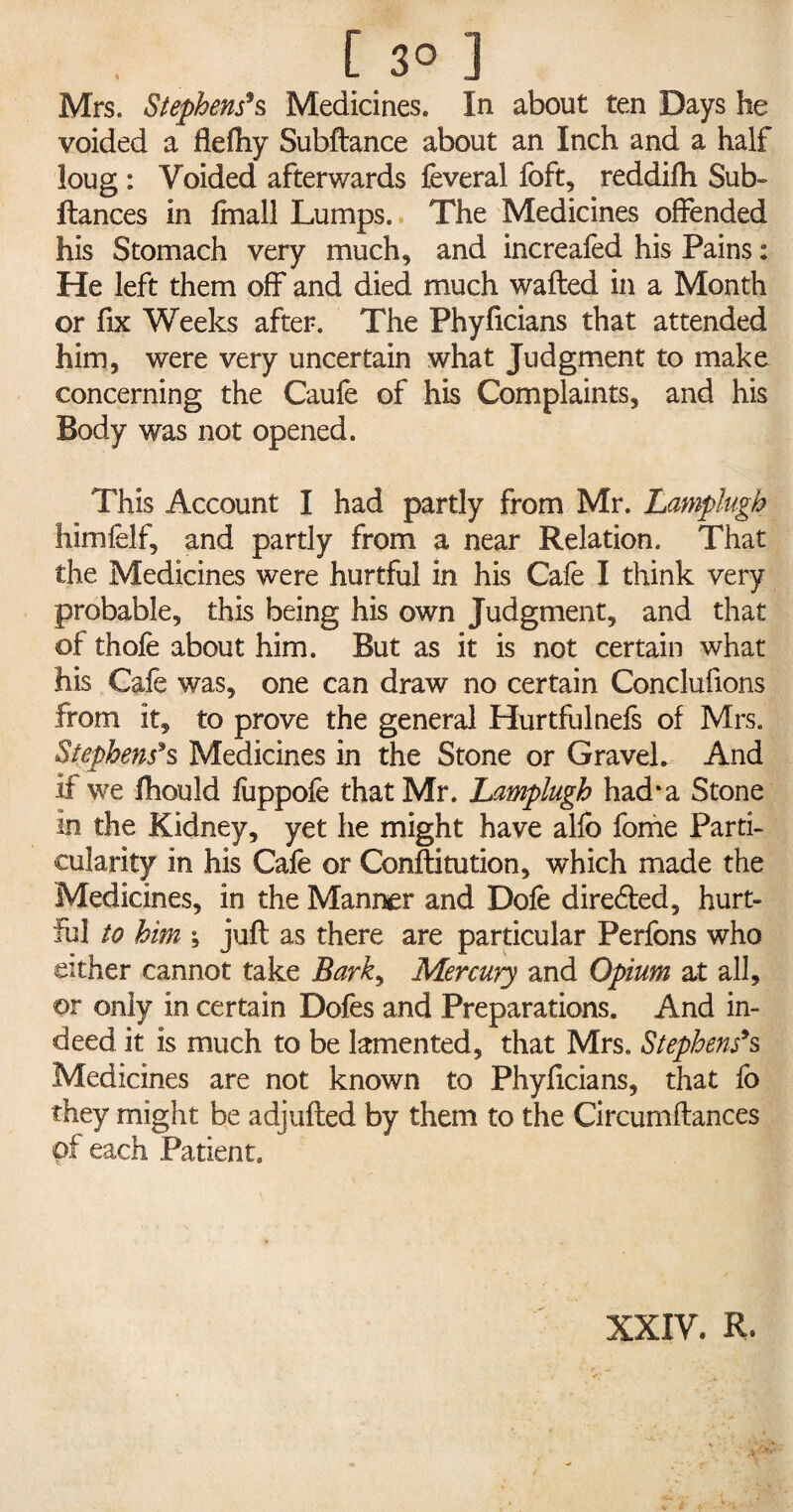 [ 3° J Mrs. Stephens*s Medicines. In about ten Days he voided a flefhy Subfiance about an Inch and a half loug : Voided afterwards feveral foft, reddifh Sub- fiances in fmall Lumps. The Medicines offended his Stomach very much, and increafed his Pains: He left them off and died much wailed in a Month or fix Weeks after. The Phyficians that attended him, were very uncertain what Judgment to make concerning the Caufe of his Complaints, and his Body was not opened. This Account I had partly from Mr. Lamplugh Iiimfelf, and partly from a near Relation. That the Medicines were hurtful in his Cafe I think very probable, this being his own Judgment, and that of thofe about him. But as it is not certain what his Cafe was, one can draw no certain Conclufions from it, to prove the general Hurtfulnefs of Mrs. Stephens's Medicines in the Stone or Gravel. And if we fhould fuppofe that Mr. Lamplugh had* a Stone in the Kidney, yet he might have alfo feme Parti¬ cularity in his Cafe or Conflitution, which made the Medicines, in the Manner and Dofe diredled, hurt¬ ful to him ; juft as there are particular Perfons who either cannot take Bark, Mercury and Opium at all, or only in certain Dofes and Preparations. And in¬ deed it is much to be lamented, that Mrs. Stephens9s Medicines are not known to Phyficians, that fo they might be adjufled by them to the Circumflances pf each Patient. XXIV. R.