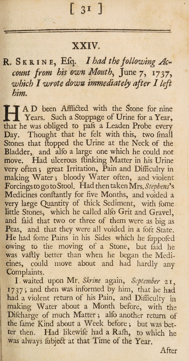 XXIV. Re SkrinEj Efq. I had the following Ac** count from his own Mouthy June 7, l7$7y which I wrote down immediately after I left him. HA D been Affli£ted with the Stone for nine Years. Such a Stoppage of Urine for a Year, that he was obliged to pals a Leaden Probe every Day. Thought that he felt with this, two final! Stones that Hopped the Urine at the Neck of the Bladder, and allb a large one which he could not move. Had ulcerous (linking Matter in his Urine very often; great Irritation, Pain and Difficulty in making Water *, bloody Water often, and violent Forcings to go to Stool. Had then taken Mrs. Stephens'.s Medicines conftantly for five Months, and voided a very large Quantity of thick Sediment, with fome little Stones, which he called allb Grit and Gravel, and faid that two or three of them were as big as Peas, and that they were all voided in a loft State. He had fome Pains in his Sides which he fuppofed owing to the moving of a Stone, but laid he was vallly better than when he began the Medi¬ cines, could move about and had hardly any Complaints. I . waited upon Mr. Shrine again, September 21, 1737^ and then was informed by him, that he had had a violent return of his Pain, and Difficulty in making Water about a Month before, with the Difcharge of much Matter , alfo another return of the fame Kind about a Week before ♦, but was bet¬ ter then. Had likewife had a Ralh, to which he was always lubjeft at that Time of the Year. After