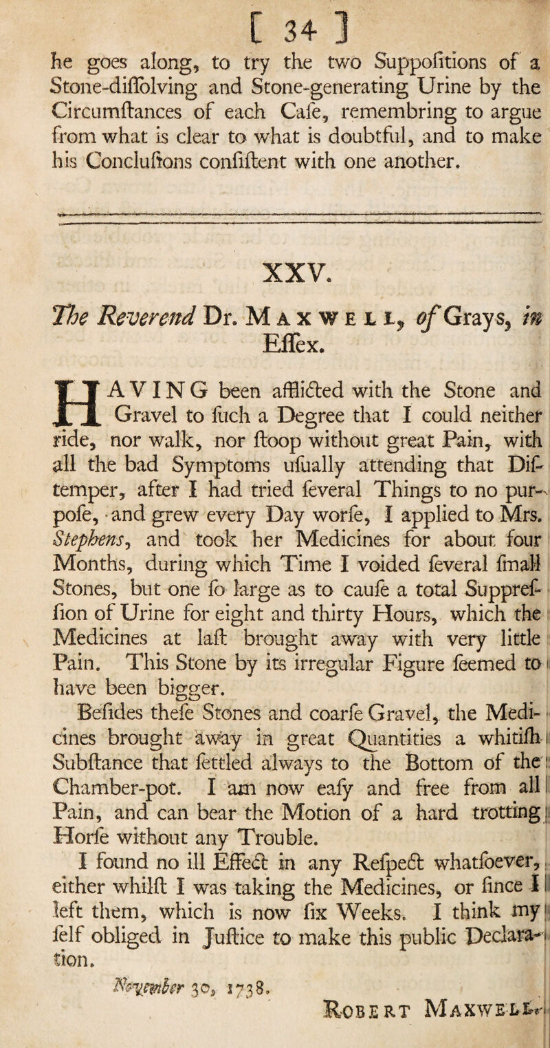 he goes along, to try the two Suppolitions of a Stone-diflblving and Stone-generating Urine by the Circumftances of each Cafe, remembring to argue from what is clear to what is doubtful, and to make his Concluhons confident with one another. XXV* The Reverend Dr. Maxweii, of Grays, in E flex. HAVING been afflicted with the Stone and Gravel to filch a Degree that I could neither ride, nor walk, nor ftoop without great Pain, with all the bad Symptoms ufually attending that Did temper, after I had tried feveral Things to no pur— pofe, * and grew every Day worfe, I applied to Mrs. Stephens, and took her Medicines for about four Months, during which Time I voided feveral final! Stones, but one fb large as to caufe a total Suppref- fion of Urine for eight and thirty Hours, which the Medicines at lad brought away with very little Pain. This Stone by its irregular Figure feemed to have been bigger. Befides thefe Stones and coarfe Gravel, the Medi¬ cines brought away in great Quantities a whitifln: Subfbmce that fettled always to the Bottom of the: Chamber-pot. I am now eafy and free from all Pain, and can bear the Motion of a hard trotting !: Horfe without any Trouble. I found no ill Effedt in any Refpedt whatfoever, either whild I was taking the Medicines, or fince I i left them, which is now fix Weeks. I think myN felt obliged in Judice to make this public Declarant tion. 30, 1738. Ro BERT M A X W EE tr\