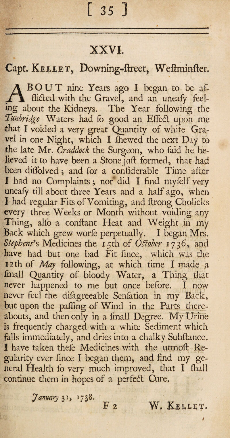 XXVI. Capt. Kejllet, Downing-ftreet, Weftminfter. About nine Years ago I began to be af¬ flicted with the Gravel, and an uneafy feel¬ ing about the Kidneys. The Year following the Tunbridge Waters had fo good an EffeCt upon me that I voided a very great Quantity of white Gra¬ vel in one Night, which I fhewed the next Day to the late Mr. Craddock the Surgeon, who faid he be¬ lieved it to have been a Stone juft formed, that had been diftolved and for a confiderable Time after I had no Complaints; nor did I find myfelf very uneafy till about three Years and a half ago, when I had regular Fits of Vomiting, and ftrong Cholicks every three Weeks or Month without voiding any Thing, alfo a conftant Heat and Weight in my Back which grew worfe perpetually. I began Mrs. Stephens's Medicines the 15th of October 1736, and have had but one bad Fit fince, which was the 12th of May following, at which time I made a fmall Quantity of bloody Water, a Thing that never happened to me but once before. I now never feel the dilagreeable Senfation in my Back, but upon the paffing of Wind in the Parts there¬ abouts, and then only in a fmall Degree. My Urine is frequently charged with a white Sediment which falls immediately, and dries into a chalky Subftance. I have taken theft Medicines with the utmoft Re¬ gularity ever fince I began them, and find my ge¬ neral Health fo very much improved, that I Jfhall continue them in hopes of a perfeft Cure. January 3], 17380 F 2 W. Keilet t