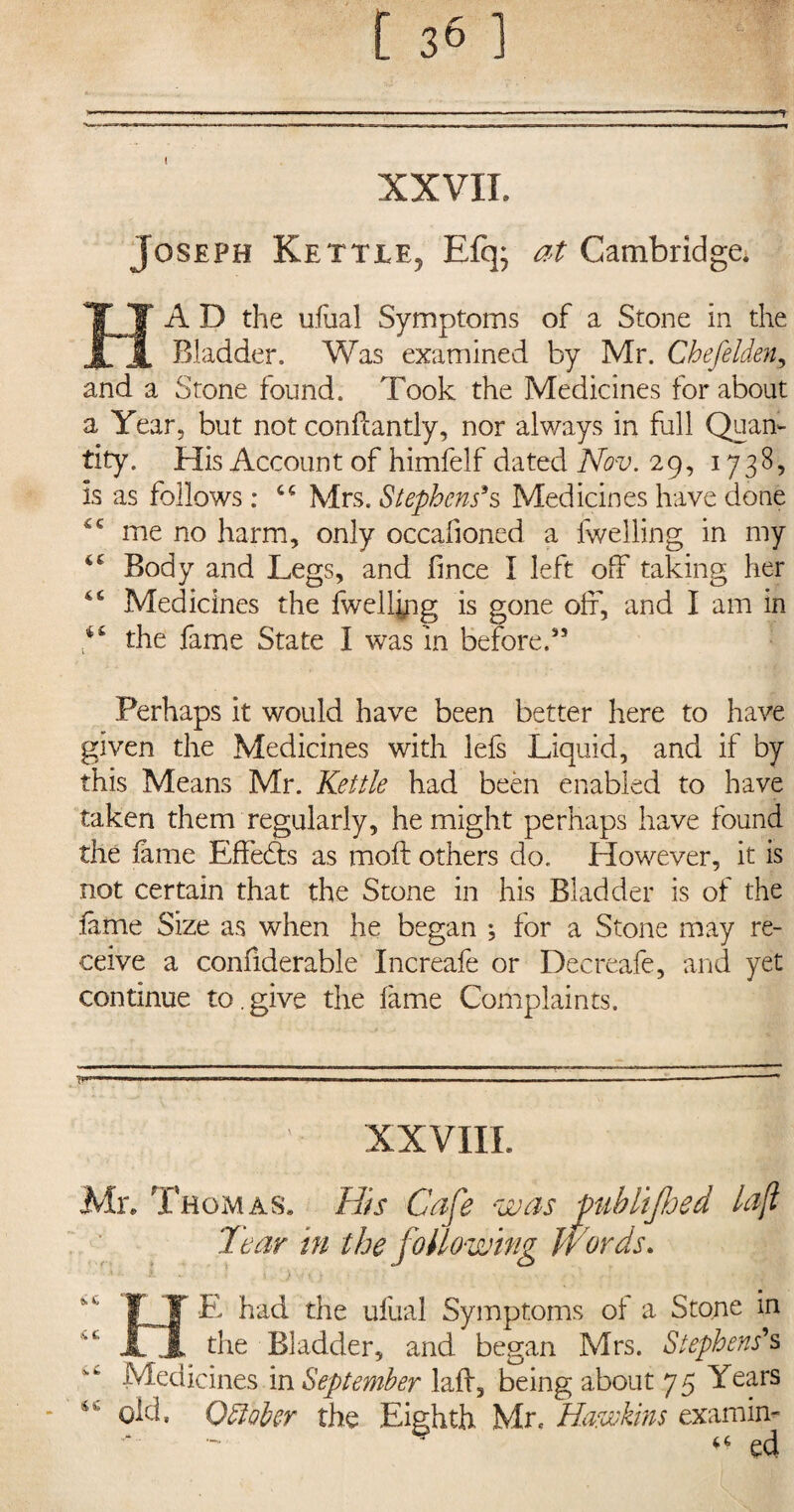 ■*? XXVII. Joseph Kettle, Efq; at Cambridge. HA D the ufual Symptoms of a Stone in the Bladder. Was examined by Mr. Chefelden, and a Stone found. Took the Medicines for about a Year, but not confiantly, nor always in full Quan¬ tity. His Account of himfelf dated Nov. 29, 1738, is as follows : cc Mrs. Stephens's Medicines have done me no harm, only occafioned a fwelling in my Body and Legs, and fince I left off taking her 4 6 Medicines the fwellyig is gone off, and I am in the fame State I was in before.” Perhaps it would have been better here to have given the Medicines with lefs Liquid, and if by this Means Mr. Kettle had been enabled to have taken them regularly, he might perhaps have found the fame Effects as moft others do. However, it is not certain that the Stone in his Bladder is of the fame Size as when he began *, for a Stone may re¬ ceive a confiderable Increafe or Decreafe, and yet continue to.give the fame Complaints. 7?'™-' ,11, 1 I — ,T,1„ ■ IP .1 r .1 —I. —— III,,.. — . ■■ ' XXVIII. Mr. Thomas. His Cafe was fub lifted lafl Tear in the following Words. FT E had the ufual Symptoms of a Stone in 11 the Bladder, and began Mrs. Stephens's Medicines in September laff, being about 75 Years • 45 old. 0Holer the Eighth Mr. Hawkins exam in- “ ed